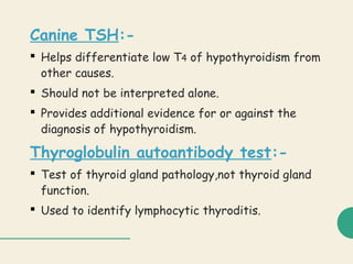 Canine TSH:-
 Helps differentiate low T4 of hypothyroidism from
other causes.
 Should not be interpreted alone.
 Provides additional evidence for or against the
diagnosis of hypothyroidism.
Thyroglobulin autoantibody test:-
 Test of thyroid gland pathology,not thyroid gland
function.
 Used to identify lymphocytic thyroditis.
 