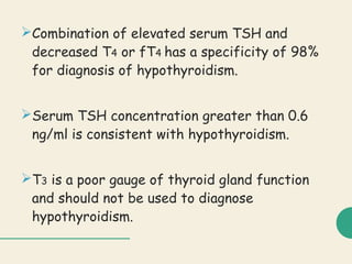 Combination of elevated serum TSH and
decreased T4 or fT4 has a specificity of 98%
for diagnosis of hypothyroidism.
Serum TSH concentration greater than 0.6
ng/ml is consistent with hypothyroidism.
T3 is a poor gauge of thyroid gland function
and should not be used to diagnose
hypothyroidism.
 