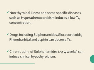 Non thyroidal illness and some specific diseases
such as Hyperadrenocorticism induces a lowT4
concentration.
Drugs including Sulphonamides,Glucocorticoids,
Phenobarbital and aspirin can decreseT4.
Chronic adm. of Sulphonamides (>2-4 weeks) can
induce clinical hypothyroidism.
 