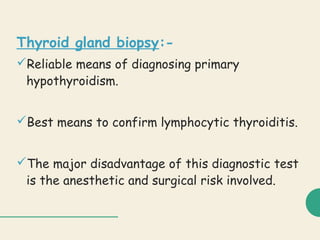 Thyroid gland biopsy:-
Reliable means of diagnosing primary
hypothyroidism.
Best means to confirm lymphocytic thyroiditis.
The major disadvantage of this diagnostic test
is the anesthetic and surgical risk involved.
 