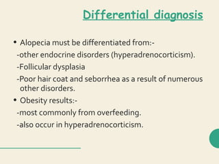 Differential diagnosis
• Alopecia must be differentiated from:-
-other endocrine disorders (hyperadrenocorticism).
-Follicular dysplasia
-Poor hair coat and seborrhea as a result of numerous
other disorders.
• Obesity results:-
-most commonly from overfeeding.
-also occur in hyperadrenocorticism.
 