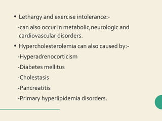 • Lethargy and exercise intolerance:-
-can also occur in metabolic,neurologic and
cardiovascular disorders.
• Hypercholesterolemia can also caused by:-
-Hyperadrenocorticism
-Diabetes mellitus
-Cholestasis
-Pancreatitis
-Primary hyperlipidemia disorders.
 