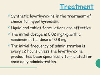 Treatment
Synthetic levothyroxine is the treatment of
choice for hypothyroidism.
Liquid and tablet formulations are effective.
The initial dosage is 0.02 mg/kg,with a
maximum initial dose of 0.8 mg.
The initial frequency of administration is
every 12 hours unless the levothyroxine
product has been specifically formulated for
once daily administration.
 