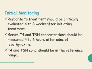 Initial Monitoring
Response to treatment should be critically
evaluated 4 to 8 weeks after initiating
treatment.
Serum T4 and TSH concentrations should be
measured 4 to 6 hours after adm. of
levothyroxine.
T4 and TSH conc. should be in the reference
range.
 