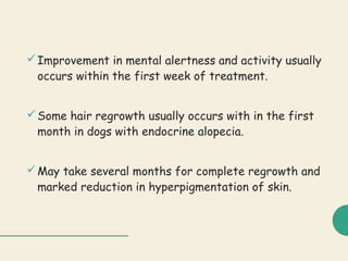 Improvement in mental alertness and activity usually
occurs within the first week of treatment.
Some hair regrowth usually occurs with in the first
month in dogs with endocrine alopecia.
May take several months for complete regrowth and
marked reduction in hyperpigmentation of skin.
 