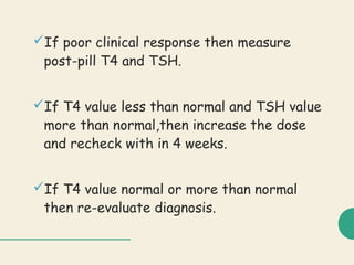 If poor clinical response then measure
post-pill T4 and TSH.
If T4 value less than normal and TSH value
more than normal,then increase the dose
and recheck with in 4 weeks.
If T4 value normal or more than normal
then re-evaluate diagnosis.
 
