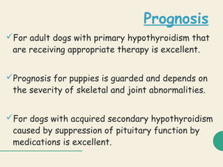 Prognosis
For adult dogs with primary hypothyroidism that
are receiving appropriate therapy is excellent.
Prognosis for puppies is guarded and depends on
the severity of skeletal and joint abnormalities.
For dogs with acquired secondary hypothyroidism
caused by suppression of pituitary function by
medications is excellent.
 