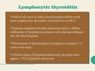 Lymphocytic thyroiditis
Half of all cases of adult-onset hypothyroidism result
from lymphocytic thyroiditis. (Gosselin et al,1981)
Immune mediated disorder characterized by a diffuse
infiltration of lymphocytes,plasma cells and macrophages
into the thyroid gland.
Destruction of thyroid gland is progressive,require 1-3
years to develop.
Clinical signs of hypothyroidism only develop when
approx. 75% of gland is destroyed.
Half of all cases of adult-onset hypothyroidism result
from lymphocytic thyroiditis. (Gosselin et al,1981)
Immune mediated disorder characterized by a diffuse
infiltration of lymphocytes,plasma cells and macrophages
into the thyroid gland.
Destruction of thyroid gland is progressive,require 1-3
years to develop.
Clinical signs of hypothyroidism only develop when
approx. 75% of gland is destroyed.
 