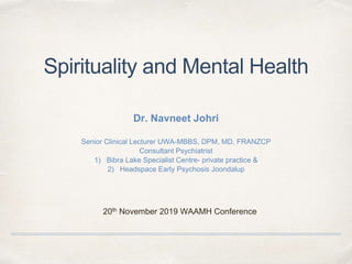 Spirituality and Mental Health
Dr. Navneet Johri
Senior Clinical Lecturer UWA-MBBS, DPM, MD, FRANZCP
Consultant Psychiatrist
1) Bibra Lake Specialist Centre- private practice &
2) Headspace Early Psychosis Joondalup
20th November 2019 WAAMH Conference
 
