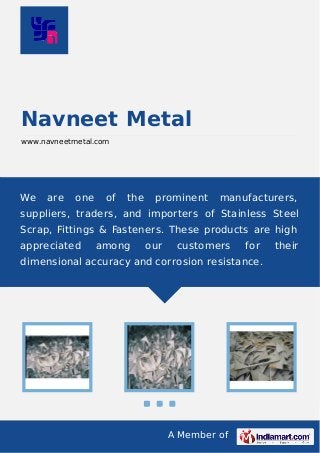 A Member of
Navneet Metal
www.navneetmetal.com
We are one of the prominent manufacturers,
suppliers, traders, and importers of Stainless Steel
Scrap, Fittings & Fasteners. These products are high
appreciated among our customers for their
dimensional accuracy and corrosion resistance.
 