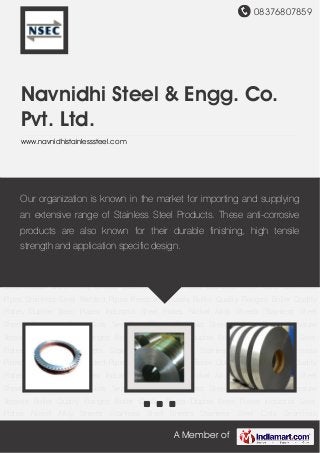 08376807859
A Member of
Navnidhi Steel & Engg. Co.
Pvt. Ltd.
www.navnidhistainlesssteel.com
Boiler Quality Flanges Boiler Quality Plates Duplex Steel Plates Industrial Steel Plates Nickel
Alloy Sheets Stainless Steel Sheets Stainless Steel Coils Seamless Pipes Stainless Steel
Welded Pipes Pressure Vessels Boiler Quality Flanges Boiler Quality Plates Duplex Steel
Plates Industrial Steel Plates Nickel Alloy Sheets Stainless Steel Sheets Stainless Steel
Coils Seamless Pipes Stainless Steel Welded Pipes Pressure Vessels Boiler Quality
Flanges Boiler Quality Plates Duplex Steel Plates Industrial Steel Plates Nickel Alloy
Sheets Stainless Steel Sheets Stainless Steel Coils Seamless Pipes Stainless Steel Welded
Pipes Pressure Vessels Boiler Quality Flanges Boiler Quality Plates Duplex Steel Plates Industrial
Steel Plates Nickel Alloy Sheets Stainless Steel Sheets Stainless Steel Coils Seamless
Pipes Stainless Steel Welded Pipes Pressure Vessels Boiler Quality Flanges Boiler Quality
Plates Duplex Steel Plates Industrial Steel Plates Nickel Alloy Sheets Stainless Steel
Sheets Stainless Steel Coils Seamless Pipes Stainless Steel Welded Pipes Pressure
Vessels Boiler Quality Flanges Boiler Quality Plates Duplex Steel Plates Industrial Steel
Plates Nickel Alloy Sheets Stainless Steel Sheets Stainless Steel Coils Seamless
Pipes Stainless Steel Welded Pipes Pressure Vessels Boiler Quality Flanges Boiler Quality
Plates Duplex Steel Plates Industrial Steel Plates Nickel Alloy Sheets Stainless Steel
Sheets Stainless Steel Coils Seamless Pipes Stainless Steel Welded Pipes Pressure
Vessels Boiler Quality Flanges Boiler Quality Plates Duplex Steel Plates Industrial Steel
Plates Nickel Alloy Sheets Stainless Steel Sheets Stainless Steel Coils Seamless
Our organization is known in the market for importing and supplying
an extensive range of Stainless Steel Products. These anti-corrosive
products are also known for their durable finishing, high tensile
strength and application specific design.
 