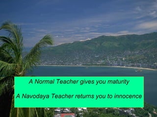A Normal Teacher gives you maturity 
A Navodaya Teacher returns you to innocence 
 