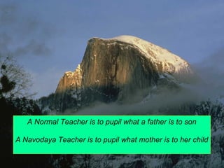 A Normal Teacher is to pupil what a father is to son 
A Navodaya Teacher is to pupil what mother is to her child 
 