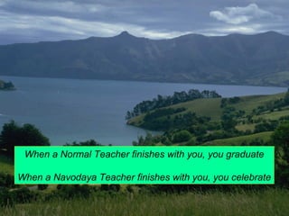 When a Normal Teacher finishes with you, you graduate 
When a Navodaya Teacher finishes with you, you celebrate 
 