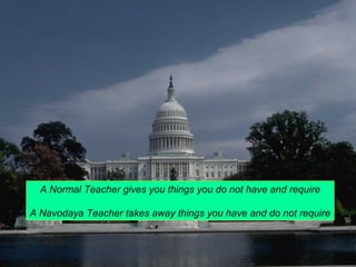 A Normal Teacher gives you things you do not have and require 
A Navodaya Teacher takes away things you have and do not require 
 