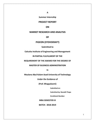 1
A
Summer Internship
PROJECT REPORT
ON
MARKET RESEARCH AND ANALYSIS
OF
PIGEON (STOVEKRAFT)
Submitted to
Calcutta Institute of Engineering and Management
IN PARTIAL FULFILLMENT OF THE
REQUIREMENT OF THE AWARD FOR THE DEGREE OF
MASTER OF BUSINESS ADMINISTRATION
In
Maulana Abul Kalam Azad University of Technology
Under the Guidance of
(Prof. Bhagyalaxmi)
Submitted on:
Submitted by: Navodit Thapa
Enrollment Number:
MBA SEMESTER III
BATCH: 2018-2019
 