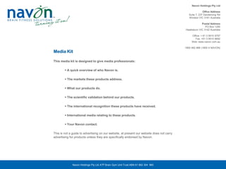 Navon Holdings Pty Ltd

                                                                                                          Office Address
                                                                                              Suite 7, 237 Dandenong Rd
                                                                                              Windsor VIC 3181 Australia

                                                                                                       Postal Address
                                                                                                          PO Box 1290
                                                                                           Hawksburn VIC 3142 Australia

                                                                                                Office: + 61 3 9510 9797
                                                                                                   Fax: +61 3 9510 9692
                                                                                                Web: www.navon.com.au

                                                                                           1800 462 866 (1800 4 NAVON)
Media Kit

This media kit is designed to give media professionals:

         A quick overview of who Navon is.

         The markets these products address.

         What our products do.

         The scientific validation behind our products.

         The international recognition these products have received.

         International media relating to these products.

         Your Navon contact.

This is not a guide to advertising on our website, at present our website does not carry
advertising for products unless they are specifically endorsed by Navon.




              Navon Holdings Pty Ltd ATF Brain Gym Unit Trust ABN 61 882 304 960
 