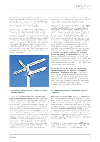 215.12.2014
PR is constantly changing and being shaped by its many
actors and stakeholders.Traditional PR is now being com-
plemented by a wide range of new methods and strategies
including social media, employer branding, evidence-based
PR and integrated communication strategies.
Societal changes have had an impact on the toolboxes of
PR agencies and will continue to do so in the future. In
particular, the way people use media and its availability have
considerably changed. In order to identify which trends are
having a real impact on today’s PR industry, we have asked
our international partner agencies about the latest most
important developments and challenges in their respective
countries.We asked questions about the developments
and backlogs in the PR industry, the most efficient and re-
sult-driven tools for successful PR, and how changing media
landscapes are affecting the daily work of our partners.
Here are the results.
I. (Social) media relations remains a relevant tool for PR
in all industry sectors
Generally speaking, media relations is still considered a
relevant and trustworthy tool for successful PR despite
fast-paced changes in the sector. Indeed, the PR industry
has evolved beyond pure media relations, and clients have
found new ways to communicate with their different audi-
ences and stakeholders. In more mature markets such as
Denmark and the US, communication strategies have be-
come even more tailored and personalized to individual cli-
ents and stakeholders.The fragmentation of media outlets
has forced PR companies to readapt their media strategies.
In Europe, print media is increasingly becoming a premium
product for a limited number of people – rather than a
mass medium – and is being replaced by online portals.
These changes create communication opportunities such
as more editorial and content creation. But it also means
that PR agencies are finding that the downsized media
newsrooms now have less journalistic expertise available.
Moreover, it is also becoming more difficult to find relevant
media outlets for the purpose of placing messages.
Regardless of national differences in PR markets, the digital
revolution has affected all clients and has considerably
increased the relevance of social media. Indeed, “the PR
sector is constantly responding to the changing behaviours of
consumers and target audiences,” says ElinTwigge, Deputy
Managing Director at PLMR. Owing to the rapidity with
which news is transmitted, the PR sector has been forced
to become more transparent and accountable.The digital
revolution has also enabled clients to create their own
media channels and impact public opinion through dig-
ital campaigns, which in turn has increased the focus on
stakeholder relations as part of communication strategies.
Particularly in Europe and the US, new digital tools have
dramatically impacted the way businesses and organi-
zations interact with their stakeholders, and vice versa.
However, digital platforms are also starting to gain impor-
tance for PR in relatively new markets such as the UAE and
Russia. Communication agencies now need to adapt their
entire strategies – and in particular their crisis management
– to these new digital developments.
But it is not only the way people use media that has
changed. New political and legislative frameworks are
affecting the PR industry in many ways. In Argentina, for
instance, a new media law entered into force two years
ago. In Poland and Spain, similar legislative developments
have also modified the media landscape. In Russia, a new
media law is going to reduce the shares of foreign owners
in media outlets, which will also lead to significant changes
in media outlets – and thus for the PR sector.
II. Cross-border stakeholder relations have gained im-
portance
Increased public scrutiny of the work of so-called “lobby-
ists” means that agencies offering PR measures and, in par-
ticular PA services, are under pressure to not only perform
well for their clients, but to also ensure that they respect
codes of conducts in order not to harm their own industry.
Indeed, the development and professionalization of the role
and status of “trusted communication advisors” is seen
as a priority for most communication specialists. Moreover,
closer public scrutiny also means that more legislative reg-
ulation is to be expected in Europe during the next few
years. PR is subjected to less public scrutiny in markets such
as Russia and the UAE.
This had led to the emergence of integrated PR approach-
es, especially for media relations. Instead of focusing on PR
or PA, most agencies now merge both approaches into
 