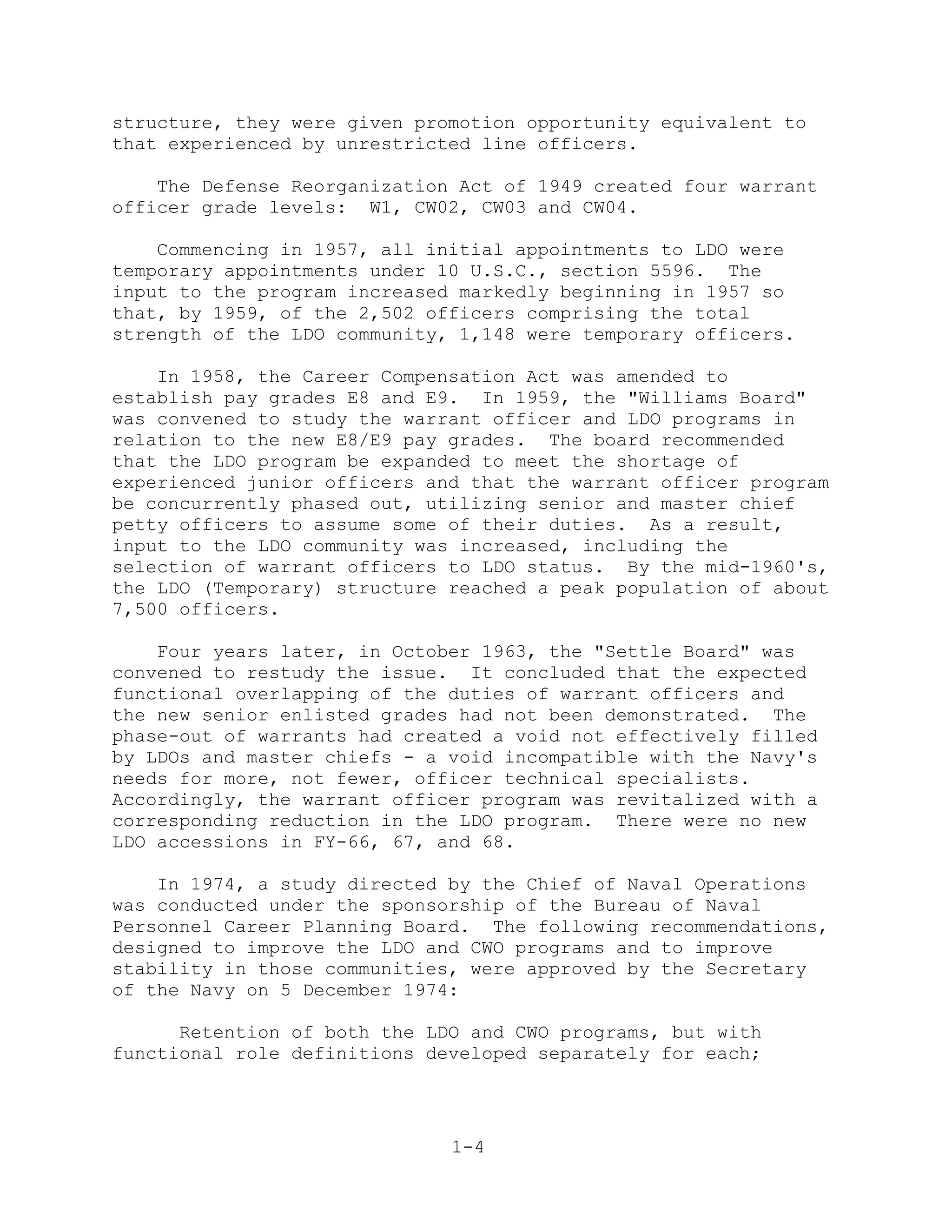 structure, they were given promotion opportunity equivalent to
that experienced by unrestricted line officers.

    The Defense Reorganization Act of 1949 created four warrant
officer grade levels: W1, CW02, CW03 and CW04.

    Commencing in 1957, all initial appointments to LDO were
temporary appointments under 10 U.S.C., section 5596. The
input to the program increased markedly beginning in 1957 so
that, by 1959, of the 2,502 officers comprising the total
strength of the LDO community, 1,148 were temporary officers.

    In 1958, the Career Compensation Act was amended to
establish pay grades E8 and E9. In 1959, the "Williams Board"
was convened to study the warrant officer and LDO programs in
relation to the new E8/E9 pay grades. The board recommended
that the LDO program be expanded to meet the shortage of
experienced junior officers and that the warrant officer program
be concurrently phased out, utilizing senior and master chief
petty officers to assume some of their duties. As a result,
input to the LDO community was increased, including the
selection of warrant officers to LDO status. By the mid-1960's,
the LDO (Temporary) structure reached a peak population of about
7,500 officers.

    Four years later, in October 1963, the "Settle Board" was
convened to restudy the issue. It concluded that the expected
functional overlapping of the duties of warrant officers and
the new senior enlisted grades had not been demonstrated. The
phase-out of warrants had created a void not effectively filled
by LDOs and master chiefs - a void incompatible with the Navy's
needs for more, not fewer, officer technical specialists.
Accordingly, the warrant officer program was revitalized with a
corresponding reduction in the LDO program. There were no new
LDO accessions in FY-66, 67, and 68.

    In 1974, a study directed by the Chief of Naval Operations
was conducted under the sponsorship of the Bureau of Naval
Personnel Career Planning Board. The following recommendations,
designed to improve the LDO and CWO programs and to improve
stability in those communities, were approved by the Secretary
of the Navy on 5 December 1974:

      Retention of both the LDO and CWO programs, but with
functional role definitions developed separately for each;




                              1-4
 