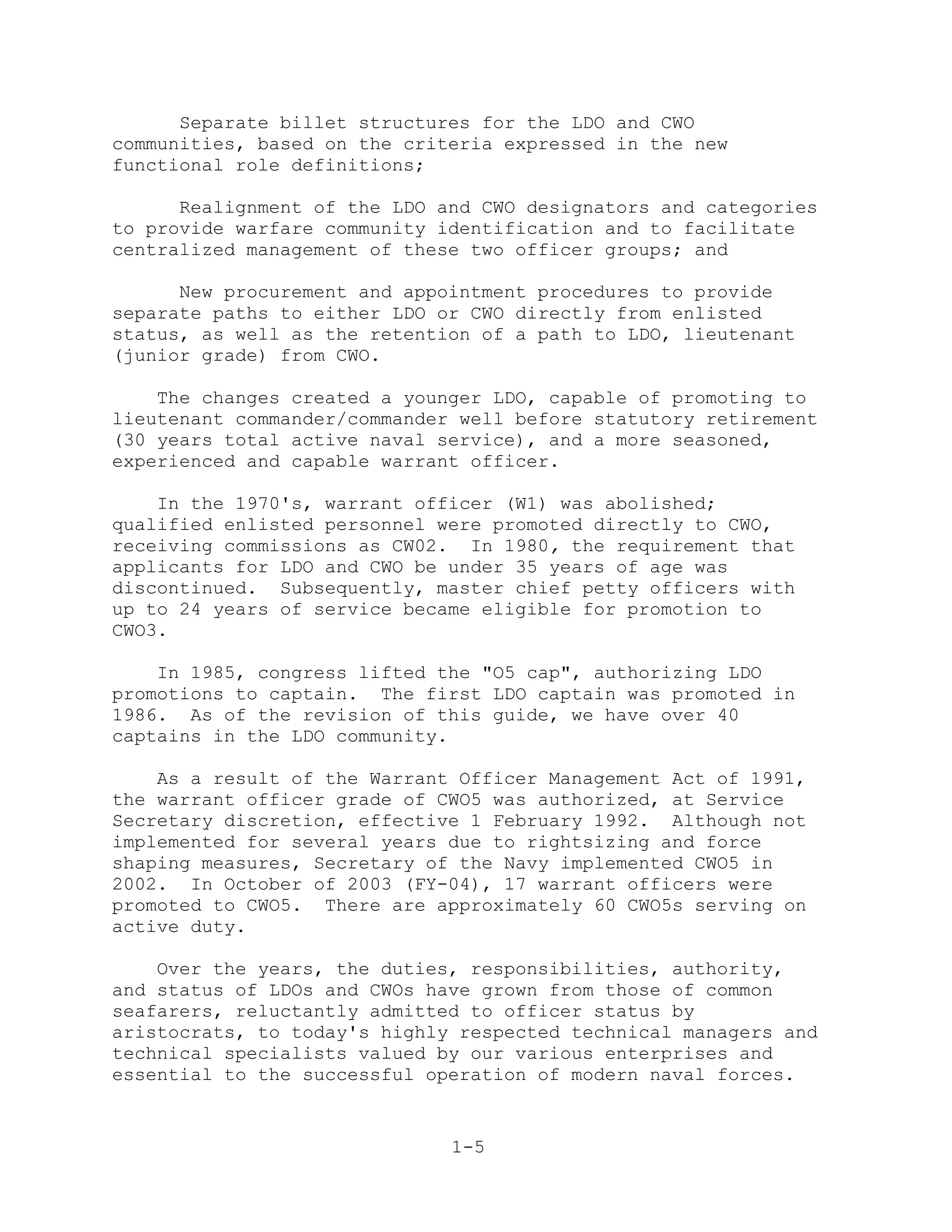 Separate billet structures for the LDO and CWO
communities, based on the criteria expressed in the new
functional role definitions;

      Realignment of the LDO and CWO designators and categories
to provide warfare community identification and to facilitate
centralized management of these two officer groups; and

      New procurement and appointment procedures to provide
separate paths to either LDO or CWO directly from enlisted
status, as well as the retention of a path to LDO, lieutenant
(junior grade) from CWO.

    The changes created a younger LDO, capable of promoting to
lieutenant commander/commander well before statutory retirement
(30 years total active naval service), and a more seasoned,
experienced and capable warrant officer.

    In the 1970's, warrant officer (W1) was abolished;
qualified enlisted personnel were promoted directly to CWO,
receiving commissions as CW02. In 1980, the requirement that
applicants for LDO and CWO be under 35 years of age was
discontinued. Subsequently, master chief petty officers with
up to 24 years of service became eligible for promotion to
CWO3.

    In 1985, congress lifted the "O5 cap", authorizing LDO
promotions to captain. The first LDO captain was promoted in
1986. As of the revision of this guide, we have over 40
captains in the LDO community.

    As a result of the Warrant Officer Management Act of 1991,
the warrant officer grade of CWO5 was authorized, at Service
Secretary discretion, effective 1 February 1992. Although not
implemented for several years due to rightsizing and force
shaping measures, Secretary of the Navy implemented CWO5 in
2002. In October of 2003 (FY-04), 17 warrant officers were
promoted to CWO5. There are approximately 60 CWO5s serving on
active duty.

    Over the years, the duties, responsibilities, authority,
and status of LDOs and CWOs have grown from those of common
seafarers, reluctantly admitted to officer status by
aristocrats, to today's highly respected technical managers and
technical specialists valued by our various enterprises and
essential to the successful operation of modern naval forces.


                              1-5
 