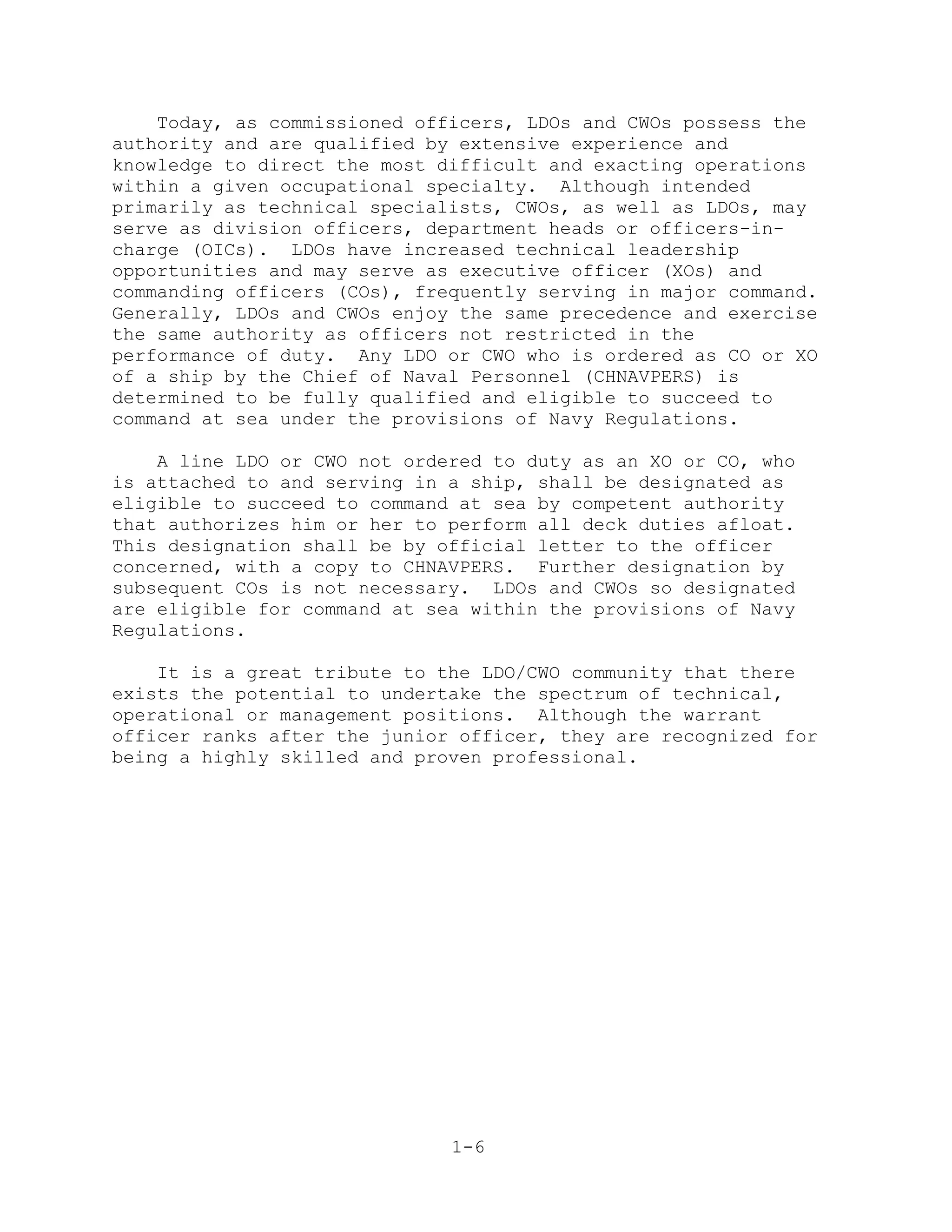 Today, as commissioned officers, LDOs and CWOs possess the
authority and are qualified by extensive experience and
knowledge to direct the most difficult and exacting operations
within a given occupational specialty. Although intended
primarily as technical specialists, CWOs, as well as LDOs, may
serve as division officers, department heads or officers-in-
charge (OICs). LDOs have increased technical leadership
opportunities and may serve as executive officer (XOs) and
commanding officers (COs), frequently serving in major command.
Generally, LDOs and CWOs enjoy the same precedence and exercise
the same authority as officers not restricted in the
performance of duty. Any LDO or CWO who is ordered as CO or XO
of a ship by the Chief of Naval Personnel (CHNAVPERS) is
determined to be fully qualified and eligible to succeed to
command at sea under the provisions of Navy Regulations.

    A line LDO or CWO not ordered to duty as an XO or CO, who
is attached to and serving in a ship, shall be designated as
eligible to succeed to command at sea by competent authority
that authorizes him or her to perform all deck duties afloat.
This designation shall be by official letter to the officer
concerned, with a copy to CHNAVPERS. Further designation by
subsequent COs is not necessary. LDOs and CWOs so designated
are eligible for command at sea within the provisions of Navy
Regulations.

    It is a great tribute to the LDO/CWO community that there
exists the potential to undertake the spectrum of technical,
operational or management positions. Although the warrant
officer ranks after the junior officer, they are recognized for
being a highly skilled and proven professional.




                              1-6
 