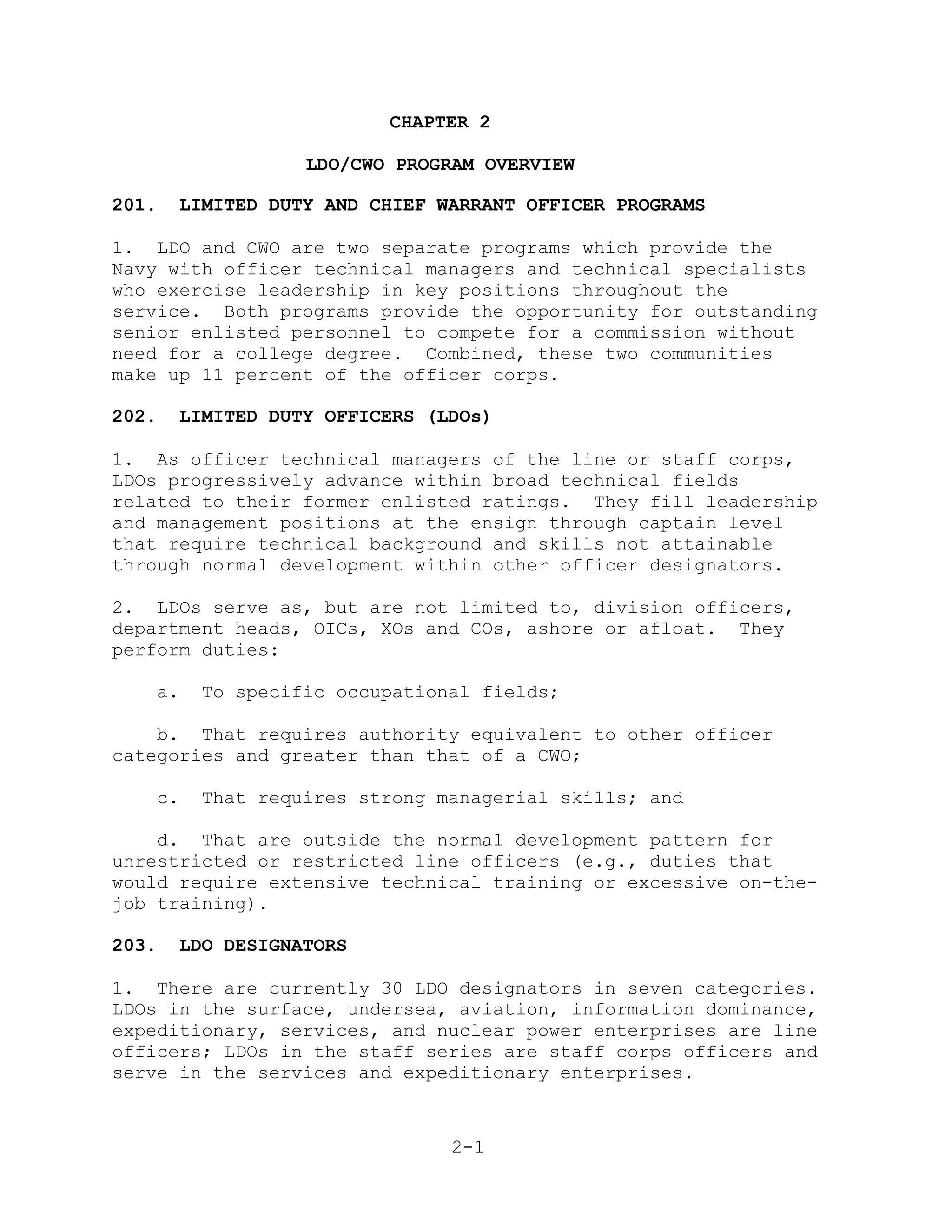 CHAPTER 2

                  LDO/CWO PROGRAM OVERVIEW

201.   LIMITED DUTY AND CHIEF WARRANT OFFICER PROGRAMS

1. LDO and CWO are two separate programs which provide the
Navy with officer technical managers and technical specialists
who exercise leadership in key positions throughout the
service. Both programs provide the opportunity for outstanding
senior enlisted personnel to compete for a commission without
need for a college degree. Combined, these two communities
make up 11 percent of the officer corps.

202.   LIMITED DUTY OFFICERS (LDOs)

1. As officer technical managers of the line or staff corps,
LDOs progressively advance within broad technical fields
related to their former enlisted ratings. They fill leadership
and management positions at the ensign through captain level
that require technical background and skills not attainable
through normal development within other officer designators.

2. LDOs serve as, but are not limited to, division officers,
department heads, OICs, XOs and COs, ashore or afloat. They
perform duties:

   a.    To specific occupational fields;

    b. That requires authority equivalent to other officer
categories and greater than that of a CWO;

   c.    That requires strong managerial skills; and

    d. That are outside the normal development pattern for
unrestricted or restricted line officers (e.g., duties that
would require extensive technical training or excessive on-the-
job training).

203.   LDO DESIGNATORS

1. There are currently 30 LDO designators in seven categories.
LDOs in the surface, undersea, aviation, information dominance,
expeditionary, services, and nuclear power enterprises are line
officers; LDOs in the staff series are staff corps officers and
serve in the services and expeditionary enterprises.


                               2-1
 
