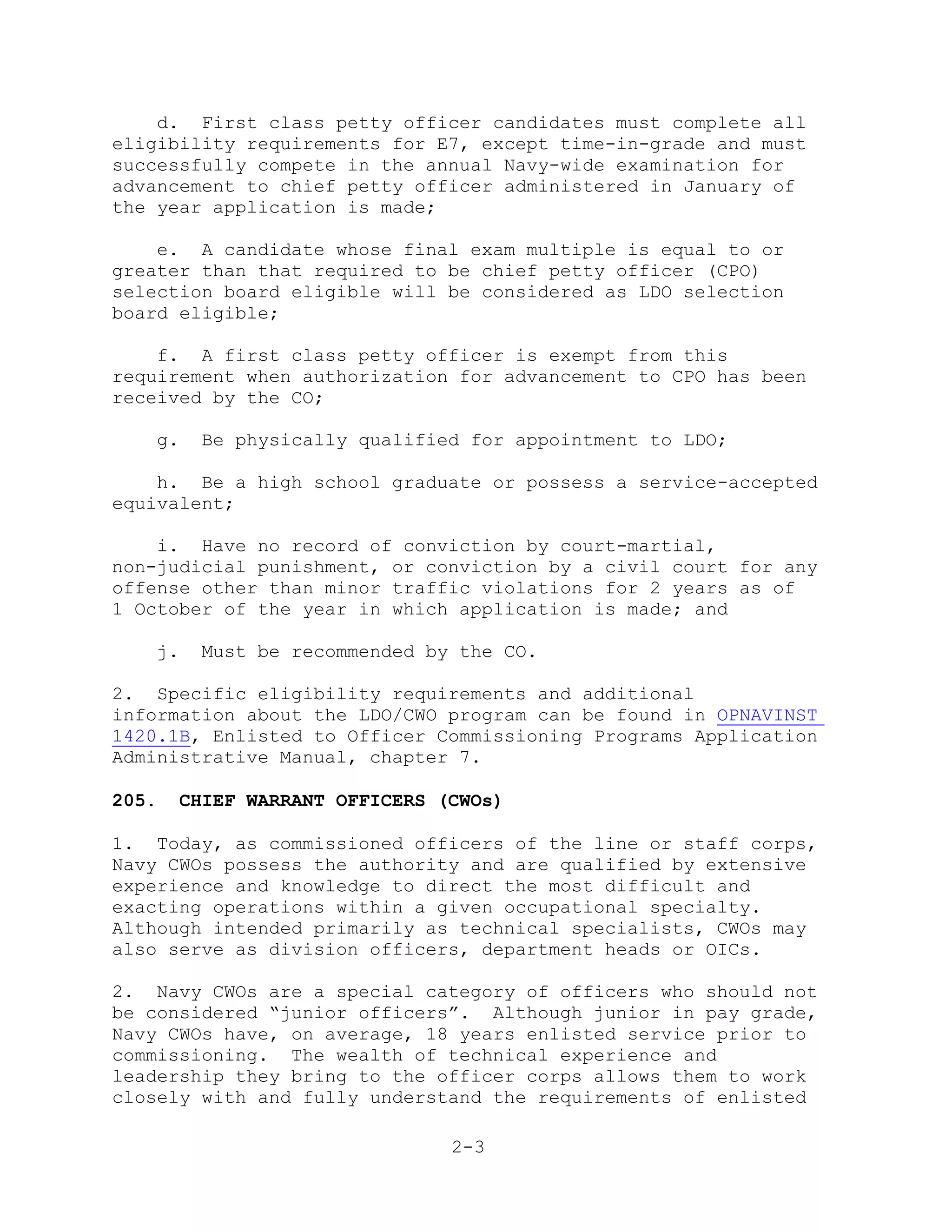 d. First class petty officer candidates must complete all
eligibility requirements for E7, except time-in-grade and must
successfully compete in the annual Navy-wide examination for
advancement to chief petty officer administered in January of
the year application is made;

    e. A candidate whose final exam multiple is equal to or
greater than that required to be chief petty officer (CPO)
selection board eligible will be considered as LDO selection
board eligible;

    f. A first class petty officer is exempt from this
requirement when authorization for advancement to CPO has been
received by the CO;

   g.   Be physically qualified for appointment to LDO;

    h. Be a high school graduate or possess a service-accepted
equivalent;

    i. Have no record of conviction by court-martial,
non-judicial punishment, or conviction by a civil court for any
offense other than minor traffic violations for 2 years as of
1 October of the year in which application is made; and

   j.   Must be recommended by the CO.

2. Specific eligibility requirements and additional
information about the LDO/CWO program can be found in OPNAVINST
1420.1B, Enlisted to Officer Commissioning Programs Application
Administrative Manual, chapter 7.

205.   CHIEF WARRANT OFFICERS (CWOs)

1. Today, as commissioned officers of the line or staff corps,
Navy CWOs possess the authority and are qualified by extensive
experience and knowledge to direct the most difficult and
exacting operations within a given occupational specialty.
Although intended primarily as technical specialists, CWOs may
also serve as division officers, department heads or OICs.

2. Navy CWOs are a special category of officers who should not
be considered ―junior officers‖. Although junior in pay grade,
Navy CWOs have, on average, 18 years enlisted service prior to
commissioning. The wealth of technical experience and
leadership they bring to the officer corps allows them to work
closely with and fully understand the requirements of enlisted

                               2-3
 