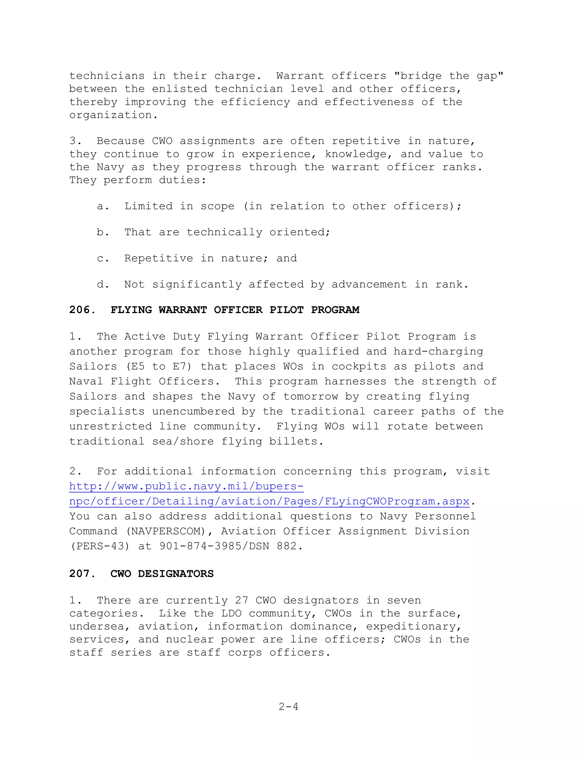 technicians in their charge. Warrant officers "bridge the gap"
between the enlisted technician level and other officers,
thereby improving the efficiency and effectiveness of the
organization.

3. Because CWO assignments are often repetitive in nature,
they continue to grow in experience, knowledge, and value to
the Navy as they progress through the warrant officer ranks.
They perform duties:

   a.    Limited in scope (in relation to other officers);

   b.    That are technically oriented;

   c.    Repetitive in nature; and

   d.    Not significantly affected by advancement in rank.

206.    FLYING WARRANT OFFICER PILOT PROGRAM

1. The Active Duty Flying Warrant Officer Pilot Program is
another program for those highly qualified and hard-charging
Sailors (E5 to E7) that places WOs in cockpits as pilots and
Naval Flight Officers. This program harnesses the strength of
Sailors and shapes the Navy of tomorrow by creating flying
specialists unencumbered by the traditional career paths of the
unrestricted line community. Flying WOs will rotate between
traditional sea/shore flying billets.

2. For additional information concerning this program, visit
http://www.public.navy.mil/bupers-
npc/officer/Detailing/aviation/Pages/FLyingCWOProgram.aspx.
You can also address additional questions to Navy Personnel
Command (NAVPERSCOM), Aviation Officer Assignment Division
(PERS-43) at 901-874-3985/DSN 882.

207.    CWO DESIGNATORS

1. There are currently 27 CWO designators in seven
categories. Like the LDO community, CWOs in the surface,
undersea, aviation, information dominance, expeditionary,
services, and nuclear power are line officers; CWOs in the
staff series are staff corps officers.



                                2-4
 