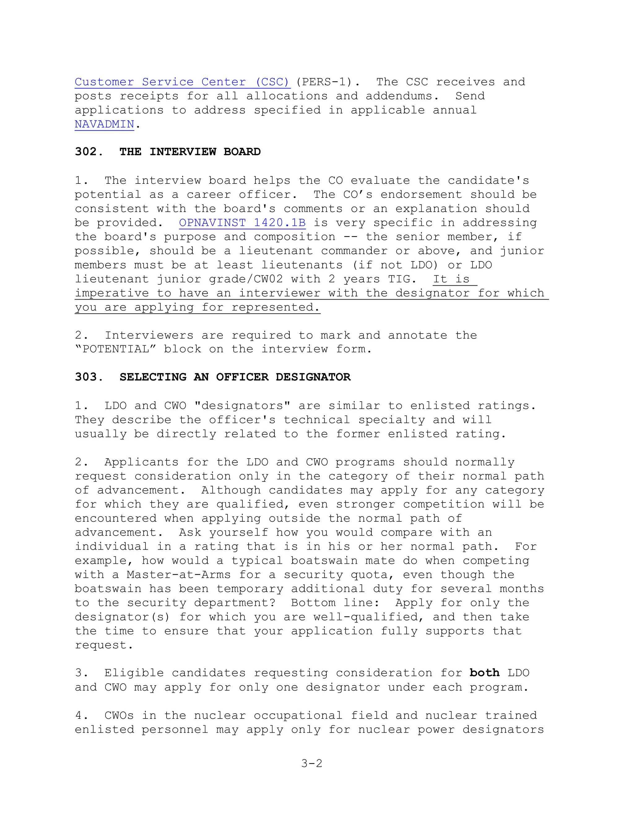 Customer Service Center (CSC) (PERS-1). The CSC receives and
posts receipts for all allocations and addendums. Send
applications to address specified in applicable annual
NAVADMIN.

302.   THE INTERVIEW BOARD

1. The interview board helps the CO evaluate the candidate's
potential as a career officer. The CO’s endorsement should be
consistent with the board's comments or an explanation should
be provided. OPNAVINST 1420.1B is very specific in addressing
the board's purpose and composition -- the senior member, if
possible, should be a lieutenant commander or above, and junior
members must be at least lieutenants (if not LDO) or LDO
lieutenant junior grade/CW02 with 2 years TIG. It is
imperative to have an interviewer with the designator for which
you are applying for represented.

2. Interviewers are required to mark and annotate the
―POTENTIAL‖ block on the interview form.

303.   SELECTING AN OFFICER DESIGNATOR

1. LDO and CWO "designators" are similar to enlisted ratings.
They describe the officer's technical specialty and will
usually be directly related to the former enlisted rating.

2. Applicants for the LDO and CWO programs should normally
request consideration only in the category of their normal path
of advancement. Although candidates may apply for any category
for which they are qualified, even stronger competition will be
encountered when applying outside the normal path of
advancement. Ask yourself how you would compare with an
individual in a rating that is in his or her normal path. For
example, how would a typical boatswain mate do when competing
with a Master-at-Arms for a security quota, even though the
boatswain has been temporary additional duty for several months
to the security department? Bottom line: Apply for only the
designator(s) for which you are well-qualified, and then take
the time to ensure that your application fully supports that
request.

3. Eligible candidates requesting consideration for both LDO
and CWO may apply for only one designator under each program.

4. CWOs in the nuclear occupational field and nuclear trained
enlisted personnel may apply only for nuclear power designators

                               3-2
 