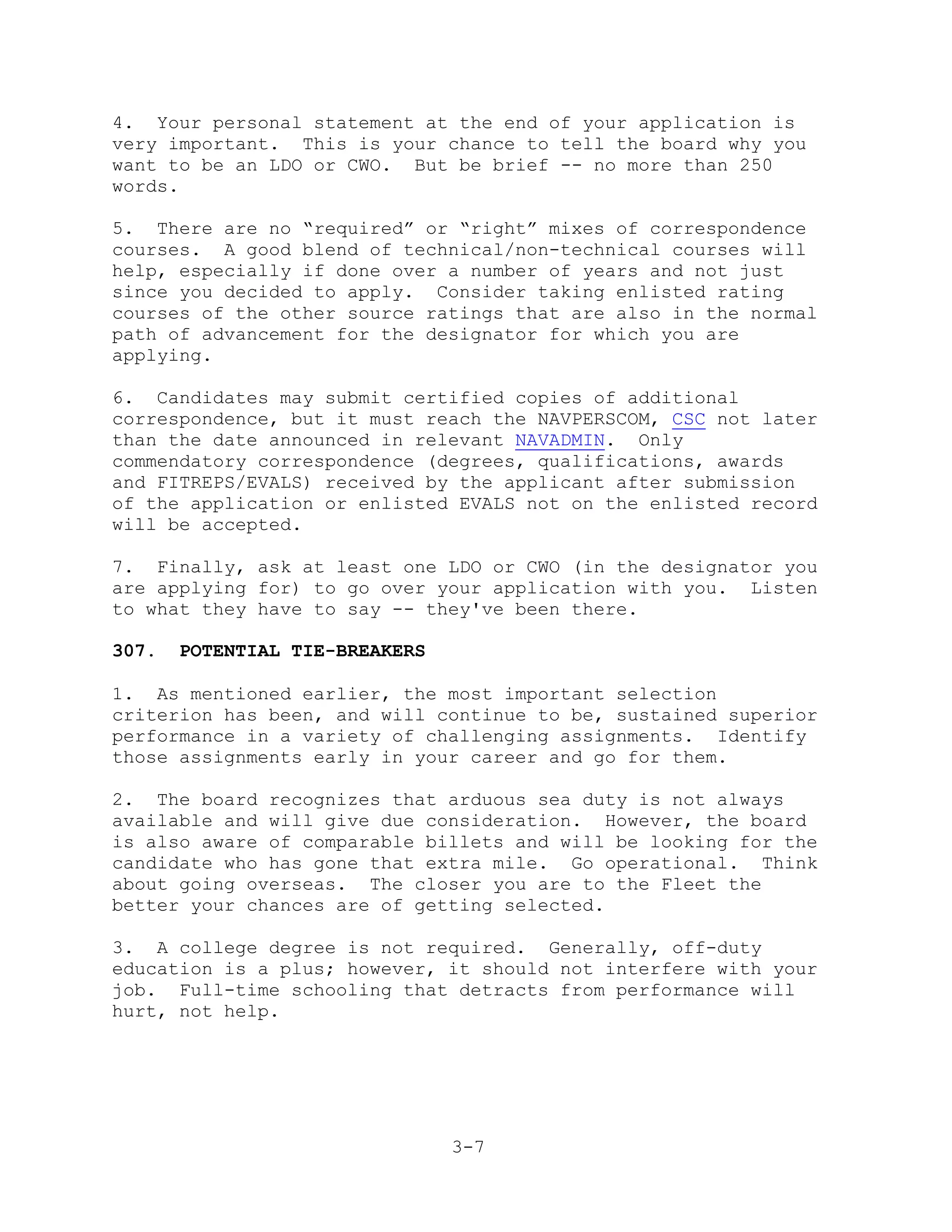 4. Your personal statement at the end of your application is
very important. This is your chance to tell the board why you
want to be an LDO or CWO. But be brief -- no more than 250
words.

5. There are no ―required‖ or ―right‖ mixes of correspondence
courses. A good blend of technical/non-technical courses will
help, especially if done over a number of years and not just
since you decided to apply. Consider taking enlisted rating
courses of the other source ratings that are also in the normal
path of advancement for the designator for which you are
applying.

6. Candidates may submit certified copies of additional
correspondence, but it must reach the NAVPERSCOM, CSC not later
than the date announced in relevant NAVADMIN. Only
commendatory correspondence (degrees, qualifications, awards
and FITREPS/EVALS) received by the applicant after submission
of the application or enlisted EVALS not on the enlisted record
will be accepted.

7. Finally, ask at least one LDO or CWO (in the designator you
are applying for) to go over your application with you. Listen
to what they have to say -- they've been there.

307.   POTENTIAL TIE-BREAKERS

1. As mentioned earlier, the most important selection
criterion has been, and will continue to be, sustained superior
performance in a variety of challenging assignments. Identify
those assignments early in your career and go for them.

2. The board recognizes that arduous sea duty is not always
available and will give due consideration. However, the board
is also aware of comparable billets and will be looking for the
candidate who has gone that extra mile. Go operational. Think
about going overseas. The closer you are to the Fleet the
better your chances are of getting selected.

3. A college degree is not required. Generally, off-duty
education is a plus; however, it should not interfere with your
job. Full-time schooling that detracts from performance will
hurt, not help.




                                3-7
 