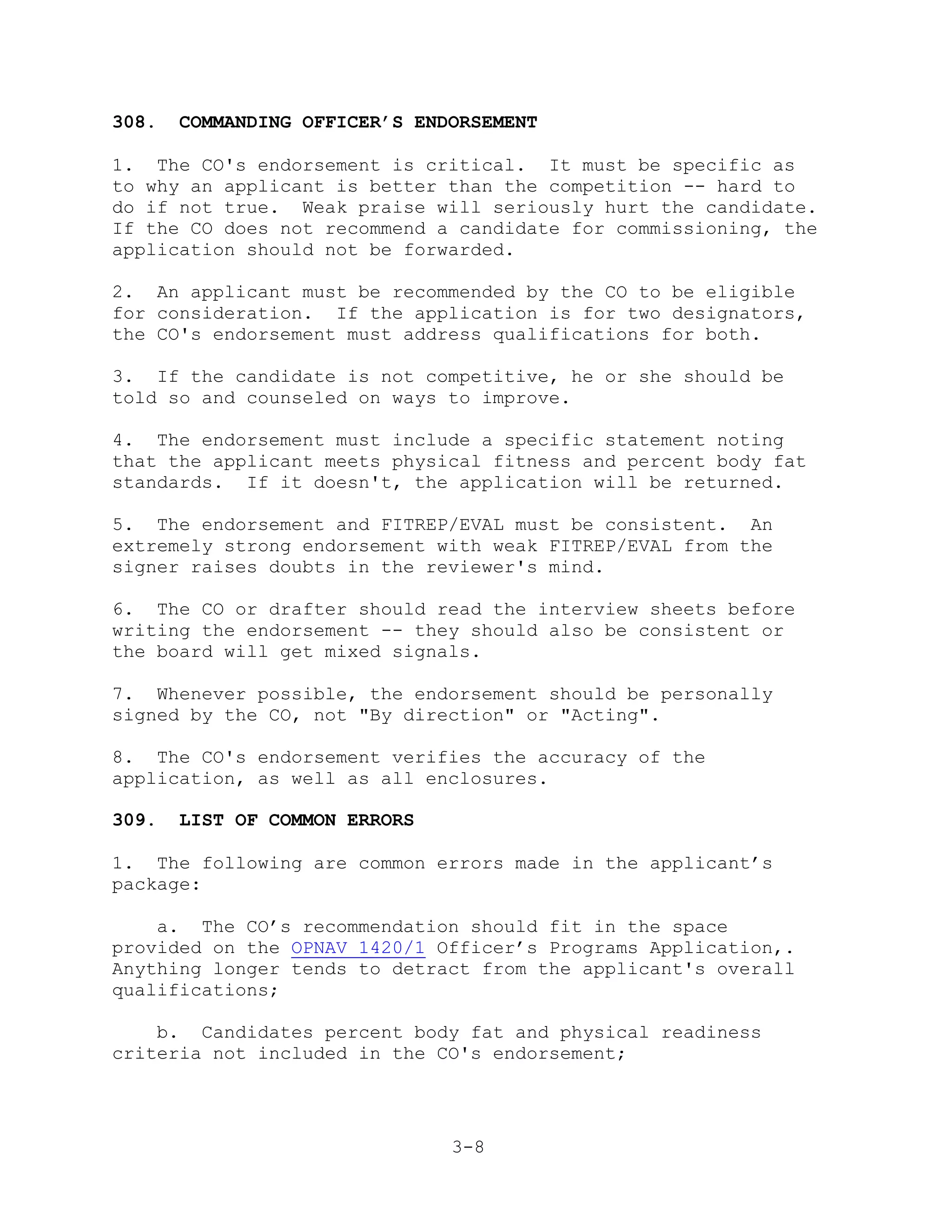 308.   COMMANDING OFFICER’S ENDORSEMENT

1. The CO's endorsement is critical. It must be specific as
to why an applicant is better than the competition -- hard to
do if not true. Weak praise will seriously hurt the candidate.
If the CO does not recommend a candidate for commissioning, the
application should not be forwarded.

2. An applicant must be recommended by the CO to be eligible
for consideration. If the application is for two designators,
the CO's endorsement must address qualifications for both.

3. If the candidate is not competitive, he or she should be
told so and counseled on ways to improve.

4. The endorsement must include a specific statement noting
that the applicant meets physical fitness and percent body fat
standards. If it doesn't, the application will be returned.

5. The endorsement and FITREP/EVAL must be consistent. An
extremely strong endorsement with weak FITREP/EVAL from the
signer raises doubts in the reviewer's mind.

6. The CO or drafter should read the interview sheets before
writing the endorsement -- they should also be consistent or
the board will get mixed signals.

7. Whenever possible, the endorsement should be personally
signed by the CO, not "By direction" or "Acting".

8. The CO's endorsement verifies the accuracy of the
application, as well as all enclosures.

309.   LIST OF COMMON ERRORS

1. The following are common errors made in the applicant’s
package:

    a. The CO’s recommendation should fit in the space
provided on the OPNAV 1420/1 Officer’s Programs Application,.
Anything longer tends to detract from the applicant's overall
qualifications;

    b. Candidates percent body fat and physical readiness
criteria not included in the CO's endorsement;




                               3-8
 