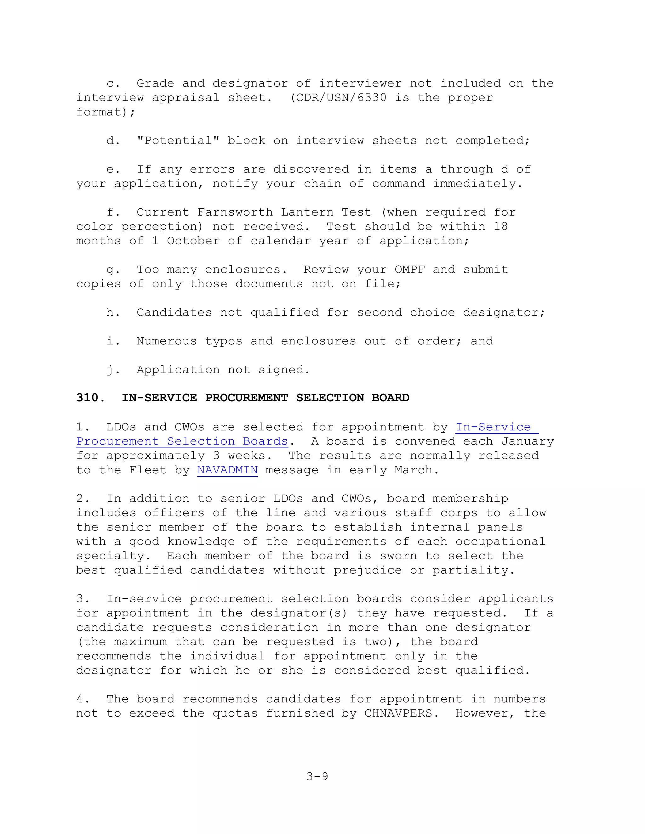 c. Grade and designator of interviewer not included on the
interview appraisal sheet. (CDR/USN/6330 is the proper
format);

   d.    "Potential" block on interview sheets not completed;

    e. If any errors are discovered in items a through d of
your application, notify your chain of command immediately.

    f. Current Farnsworth Lantern Test (when required for
color perception) not received. Test should be within 18
months of 1 October of calendar year of application;

    g. Too many enclosures. Review your OMPF and submit
copies of only those documents not on file;

   h.    Candidates not qualified for second choice designator;

   i.    Numerous typos and enclosures out of order; and

   j.    Application not signed.

310.   IN-SERVICE PROCUREMENT SELECTION BOARD

1. LDOs and CWOs are selected for appointment by In-Service
Procurement Selection Boards. A board is convened each January
for approximately 3 weeks. The results are normally released
to the Fleet by NAVADMIN message in early March.

2. In addition to senior LDOs and CWOs, board membership
includes officers of the line and various staff corps to allow
the senior member of the board to establish internal panels
with a good knowledge of the requirements of each occupational
specialty. Each member of the board is sworn to select the
best qualified candidates without prejudice or partiality.

3. In-service procurement selection boards consider applicants
for appointment in the designator(s) they have requested. If a
candidate requests consideration in more than one designator
(the maximum that can be requested is two), the board
recommends the individual for appointment only in the
designator for which he or she is considered best qualified.

4. The board recommends candidates for appointment in numbers
not to exceed the quotas furnished by CHNAVPERS. However, the




                               3-9
 