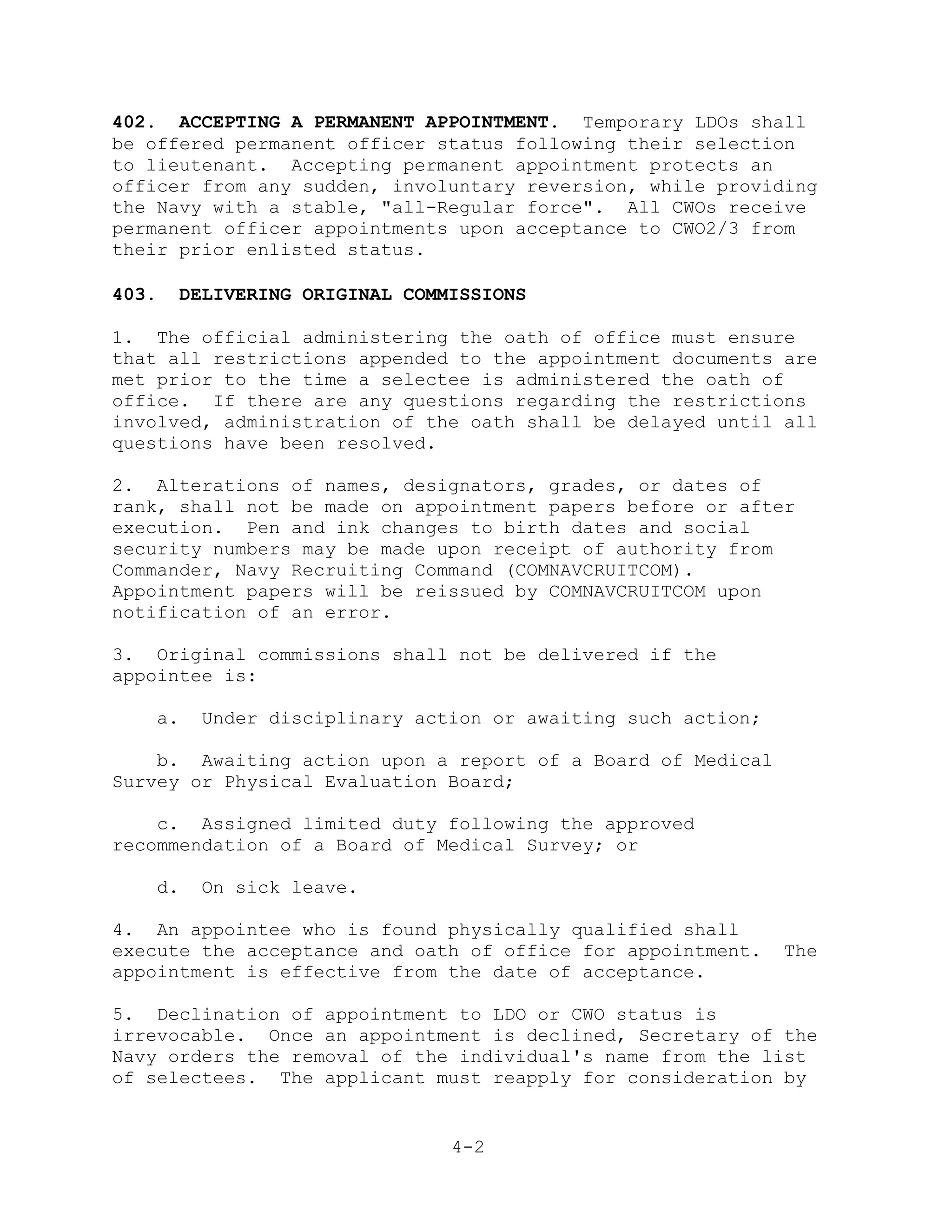 402. ACCEPTING A PERMANENT APPOINTMENT. Temporary LDOs shall
be offered permanent officer status following their selection
to lieutenant. Accepting permanent appointment protects an
officer from any sudden, involuntary reversion, while providing
the Navy with a stable, "all-Regular force". All CWOs receive
permanent officer appointments upon acceptance to CWO2/3 from
their prior enlisted status.

403.   DELIVERING ORIGINAL COMMISSIONS

1. The official administering the oath of office must ensure
that all restrictions appended to the appointment documents are
met prior to the time a selectee is administered the oath of
office. If there are any questions regarding the restrictions
involved, administration of the oath shall be delayed until all
questions have been resolved.

2. Alterations of names, designators, grades, or dates of
rank, shall not be made on appointment papers before or after
execution. Pen and ink changes to birth dates and social
security numbers may be made upon receipt of authority from
Commander, Navy Recruiting Command (COMNAVCRUITCOM).
Appointment papers will be reissued by COMNAVCRUITCOM upon
notification of an error.

3. Original commissions shall not be delivered if the
appointee is:

   a.    Under disciplinary action or awaiting such action;

    b. Awaiting action upon a report of a Board of Medical
Survey or Physical Evaluation Board;

    c. Assigned limited duty following the approved
recommendation of a Board of Medical Survey; or

   d.    On sick leave.

4. An appointee who is found physically qualified shall
execute the acceptance and oath of office for appointment.    The
appointment is effective from the date of acceptance.

5. Declination of appointment to LDO or CWO status is
irrevocable. Once an appointment is declined, Secretary of the
Navy orders the removal of the individual's name from the list
of selectees. The applicant must reapply for consideration by


                               4-2
 