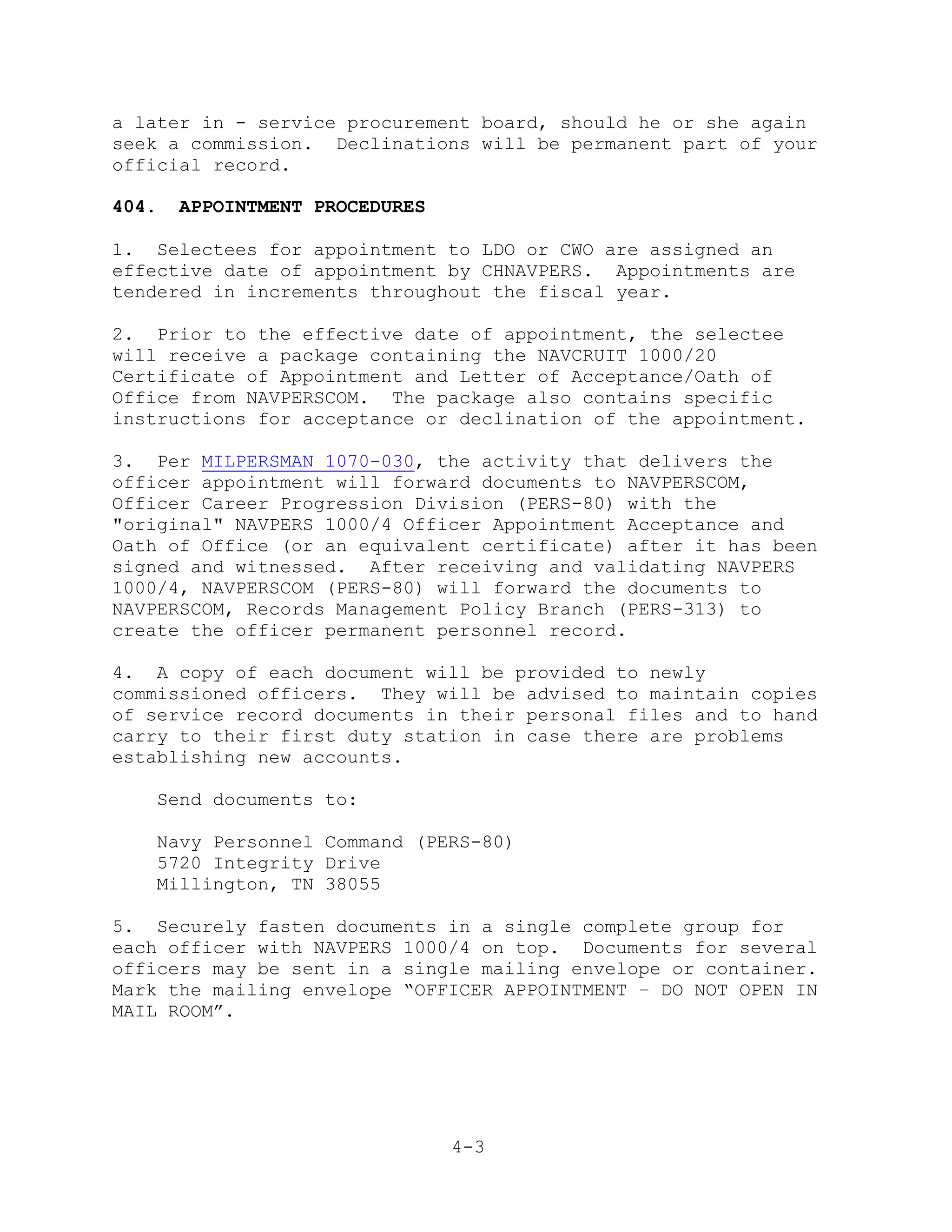 a later in - service procurement board, should he or she again
seek a commission. Declinations will be permanent part of your
official record.

404.   APPOINTMENT PROCEDURES

1. Selectees for appointment to LDO or CWO are assigned an
effective date of appointment by CHNAVPERS. Appointments are
tendered in increments throughout the fiscal year.

2. Prior to the effective date of appointment, the selectee
will receive a package containing the NAVCRUIT 1000/20
Certificate of Appointment and Letter of Acceptance/Oath of
Office from NAVPERSCOM. The package also contains specific
instructions for acceptance or declination of the appointment.

3. Per MILPERSMAN 1070-030, the activity that delivers the
officer appointment will forward documents to NAVPERSCOM,
Officer Career Progression Division (PERS-80) with the
"original" NAVPERS 1000/4 Officer Appointment Acceptance and
Oath of Office (or an equivalent certificate) after it has been
signed and witnessed. After receiving and validating NAVPERS
1000/4, NAVPERSCOM (PERS-80) will forward the documents to
NAVPERSCOM, Records Management Policy Branch (PERS-313) to
create the officer permanent personnel record.

4. A copy of each document will be provided to newly
commissioned officers. They will be advised to maintain copies
of service record documents in their personal files and to hand
carry to their first duty station in case there are problems
establishing new accounts.

   Send documents to:

   Navy Personnel Command (PERS-80)
   5720 Integrity Drive
   Millington, TN 38055

5. Securely fasten documents in a single complete group for
each officer with NAVPERS 1000/4 on top. Documents for several
officers may be sent in a single mailing envelope or container.
Mark the mailing envelope ―OFFICER APPOINTMENT – DO NOT OPEN IN
MAIL ROOM‖.




                                4-3
 
