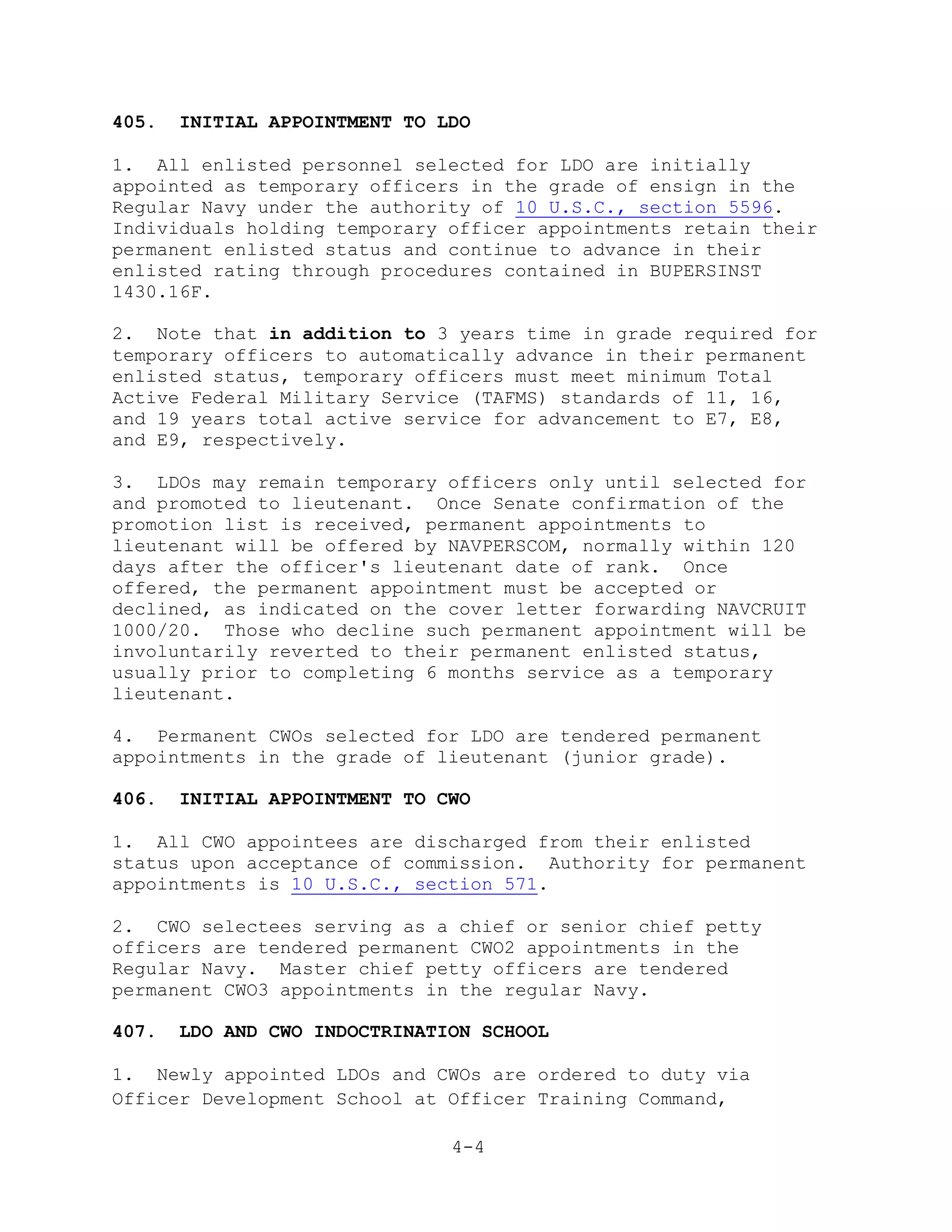 405.   INITIAL APPOINTMENT TO LDO

1. All enlisted personnel selected for LDO are initially
appointed as temporary officers in the grade of ensign in the
Regular Navy under the authority of 10 U.S.C., section 5596.
Individuals holding temporary officer appointments retain their
permanent enlisted status and continue to advance in their
enlisted rating through procedures contained in BUPERSINST
1430.16F.

2. Note that in addition to 3 years time in grade required for
temporary officers to automatically advance in their permanent
enlisted status, temporary officers must meet minimum Total
Active Federal Military Service (TAFMS) standards of 11, 16,
and 19 years total active service for advancement to E7, E8,
and E9, respectively.

3. LDOs may remain temporary officers only until selected for
and promoted to lieutenant. Once Senate confirmation of the
promotion list is received, permanent appointments to
lieutenant will be offered by NAVPERSCOM, normally within 120
days after the officer's lieutenant date of rank. Once
offered, the permanent appointment must be accepted or
declined, as indicated on the cover letter forwarding NAVCRUIT
1000/20. Those who decline such permanent appointment will be
involuntarily reverted to their permanent enlisted status,
usually prior to completing 6 months service as a temporary
lieutenant.

4. Permanent CWOs selected for LDO are tendered permanent
appointments in the grade of lieutenant (junior grade).

406.   INITIAL APPOINTMENT TO CWO

1. All CWO appointees are discharged from their enlisted
status upon acceptance of commission. Authority for permanent
appointments is 10 U.S.C., section 571.

2. CWO selectees serving as a chief or senior chief petty
officers are tendered permanent CWO2 appointments in the
Regular Navy. Master chief petty officers are tendered
permanent CWO3 appointments in the regular Navy.

407.   LDO AND CWO INDOCTRINATION SCHOOL

1. Newly appointed LDOs and CWOs are ordered to duty via
Officer Development School at Officer Training Command,

                               4-4
 
