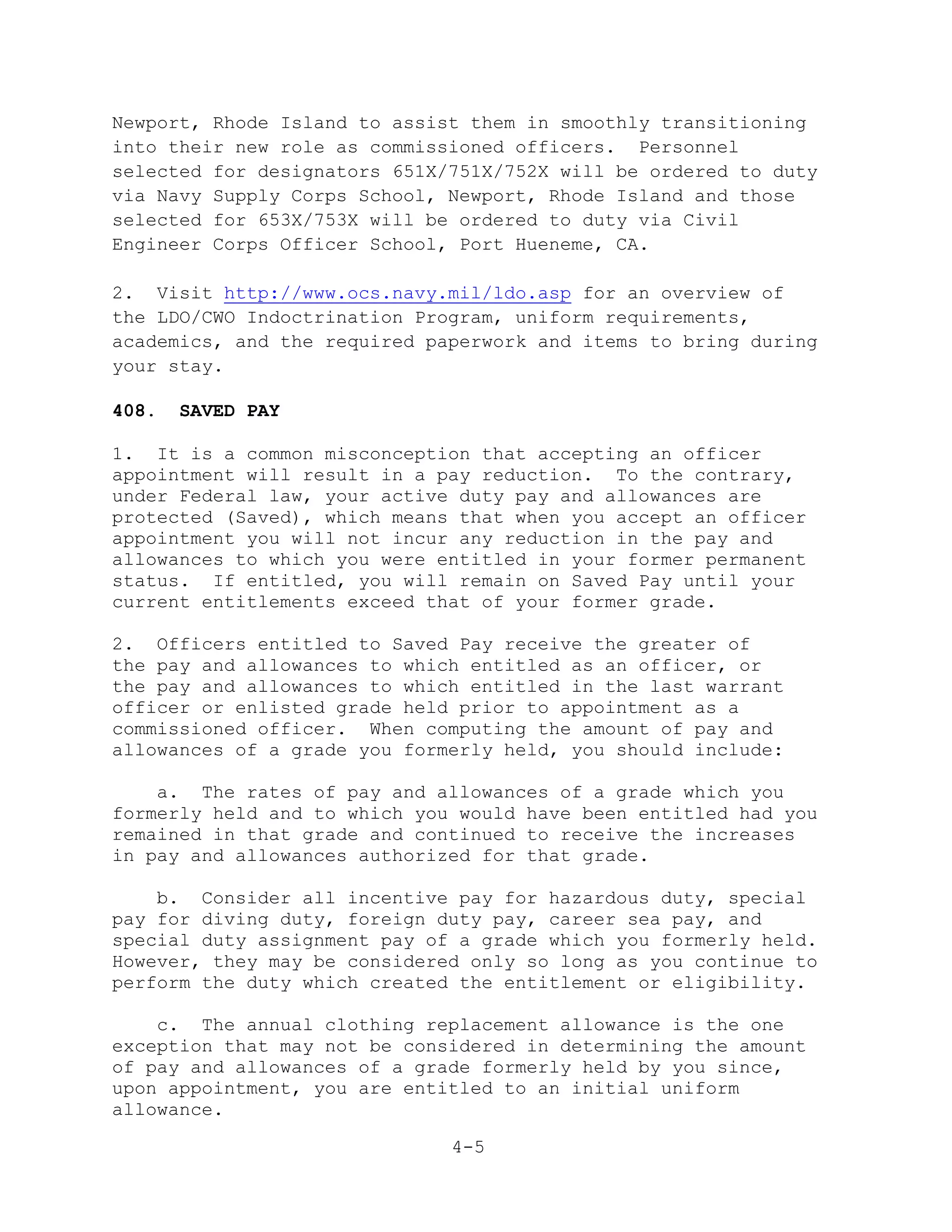 Newport, Rhode Island to assist them in smoothly transitioning
into their new role as commissioned officers. Personnel
selected for designators 651X/751X/752X will be ordered to duty
via Navy Supply Corps School, Newport, Rhode Island and those
selected for 653X/753X will be ordered to duty via Civil
Engineer Corps Officer School, Port Hueneme, CA.

2. Visit http://www.ocs.navy.mil/ldo.asp for an overview of
the LDO/CWO Indoctrination Program, uniform requirements,
academics, and the required paperwork and items to bring during
your stay.

408.   SAVED PAY

1. It is a common misconception that accepting an officer
appointment will result in a pay reduction. To the contrary,
under Federal law, your active duty pay and allowances are
protected (Saved), which means that when you accept an officer
appointment you will not incur any reduction in the pay and
allowances to which you were entitled in your former permanent
status. If entitled, you will remain on Saved Pay until your
current entitlements exceed that of your former grade.

2. Officers entitled to Saved Pay receive the greater of
the pay and allowances to which entitled as an officer, or
the pay and allowances to which entitled in the last warrant
officer or enlisted grade held prior to appointment as a
commissioned officer. When computing the amount of pay and
allowances of a grade you formerly held, you should include:

    a. The rates of pay and allowances of a grade which you
formerly held and to which you would have been entitled had you
remained in that grade and continued to receive the increases
in pay and allowances authorized for that grade.

    b. Consider all incentive pay for hazardous duty, special
pay for diving duty, foreign duty pay, career sea pay, and
special duty assignment pay of a grade which you formerly held.
However, they may be considered only so long as you continue to
perform the duty which created the entitlement or eligibility.

    c. The annual clothing replacement allowance is the one
exception that may not be considered in determining the amount
of pay and allowances of a grade formerly held by you since,
upon appointment, you are entitled to an initial uniform
allowance.

                              4-5
 