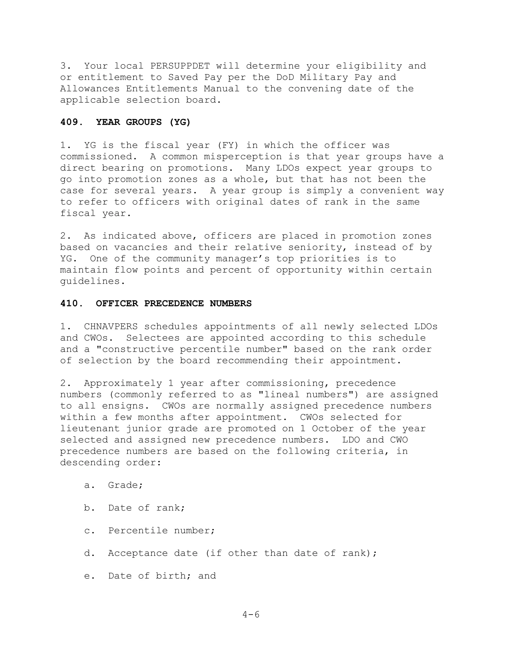 3. Your local PERSUPPDET will determine your eligibility and
or entitlement to Saved Pay per the DoD Military Pay and
Allowances Entitlements Manual to the convening date of the
applicable selection board.

409.   YEAR GROUPS (YG)

1. YG is the fiscal year (FY) in which the officer was
commissioned. A common misperception is that year groups have a
direct bearing on promotions. Many LDOs expect year groups to
go into promotion zones as a whole, but that has not been the
case for several years. A year group is simply a convenient way
to refer to officers with original dates of rank in the same
fiscal year.

2. As indicated above, officers are placed in promotion zones
based on vacancies and their relative seniority, instead of by
YG. One of the community manager’s top priorities is to
maintain flow points and percent of opportunity within certain
guidelines.

410.   OFFICER PRECEDENCE NUMBERS

1. CHNAVPERS schedules appointments of all newly selected LDOs
and CWOs. Selectees are appointed according to this schedule
and a "constructive percentile number" based on the rank order
of selection by the board recommending their appointment.

2. Approximately 1 year after commissioning, precedence
numbers (commonly referred to as "lineal numbers") are assigned
to all ensigns. CWOs are normally assigned precedence numbers
within a few months after appointment. CWOs selected for
lieutenant junior grade are promoted on 1 October of the year
selected and assigned new precedence numbers. LDO and CWO
precedence numbers are based on the following criteria, in
descending order:

   a.    Grade;

   b.    Date of rank;

   c.    Percentile number;

   d.    Acceptance date (if other than date of rank);

   e.    Date of birth; and


                               4-6
 