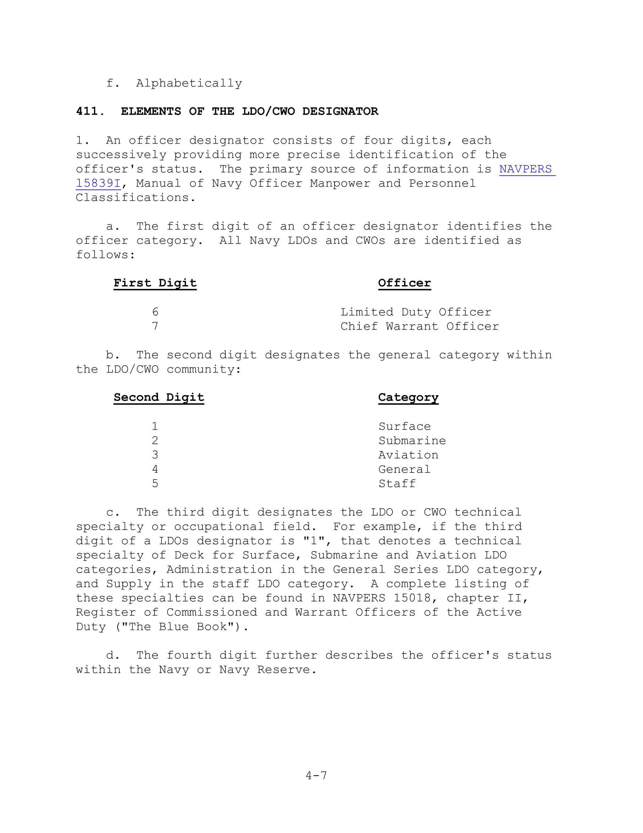 f.     Alphabetically

411.    ELEMENTS OF THE LDO/CWO DESIGNATOR

1. An officer designator consists of four digits, each
successively providing more precise identification of the
officer's status. The primary source of information is NAVPERS
l5839I, Manual of Navy Officer Manpower and Personnel
Classifications.

    a. The first digit of an officer designator identifies the
officer category. All Navy LDOs and CWOs are identified as
follows:

       First Digit                           Officer

            6                         Limited Duty Officer
            7                         Chief Warrant Officer

    b. The second digit designates the general category within
the LDO/CWO community:

       Second Digit                          Category

            1                                Surface
            2                                Submarine
            3                                Aviation
            4                                General
            5                                Staff

    c. The third digit designates the LDO or CWO technical
specialty or occupational field. For example, if the third
digit of a LDOs designator is "1", that denotes a technical
specialty of Deck for Surface, Submarine and Aviation LDO
categories, Administration in the General Series LDO category,
and Supply in the staff LDO category. A complete listing of
these specialties can be found in NAVPERS 15018, chapter II,
Register of Commissioned and Warrant Officers of the Active
Duty ("The Blue Book").

    d. The fourth digit further describes the officer's status
within the Navy or Navy Reserve.




                                4-7
 