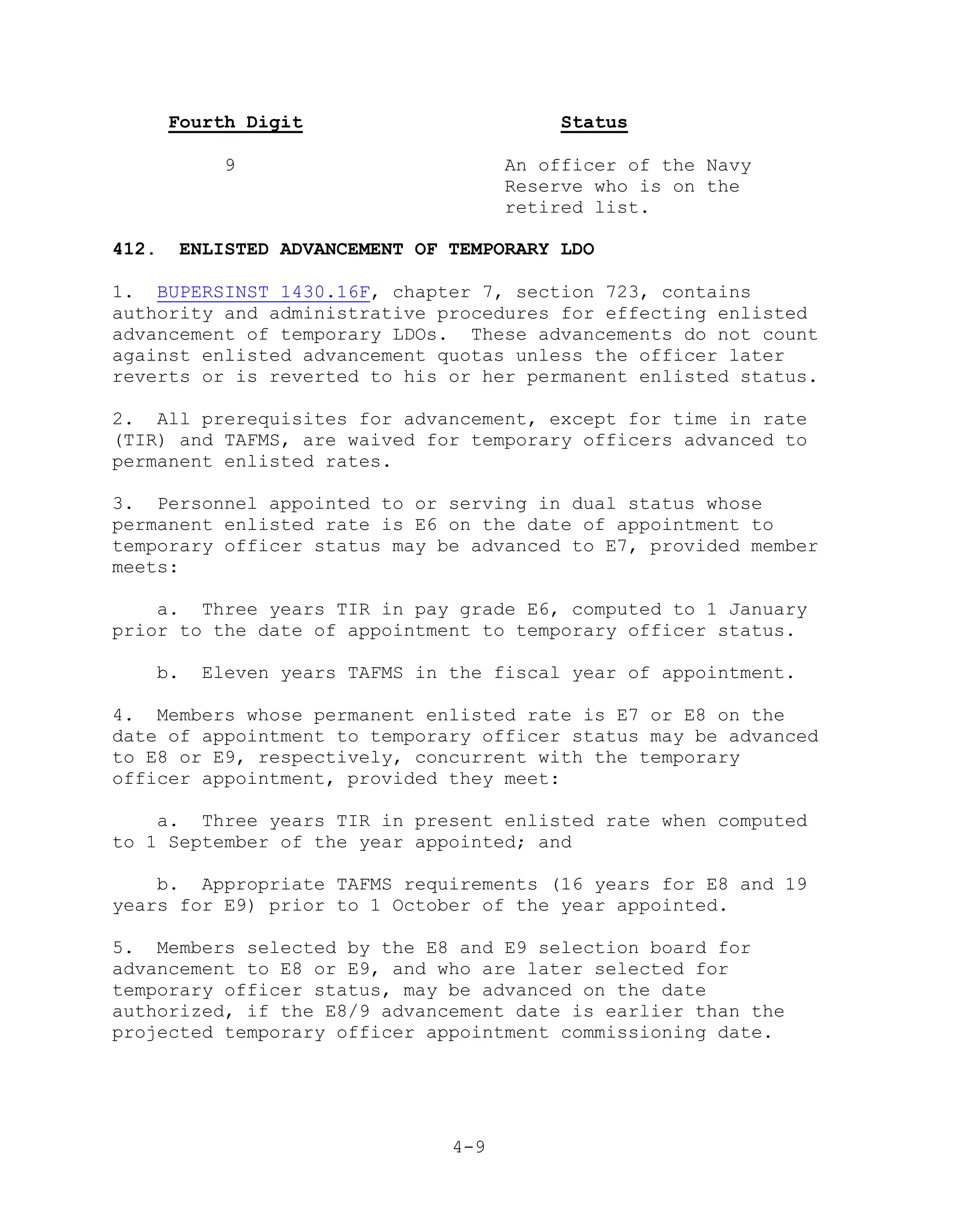 Fourth Digit                       Status

            9                         An officer of the Navy
                                      Reserve who is on the
                                      retired list.

412.    ENLISTED ADVANCEMENT OF TEMPORARY LDO

1. BUPERSINST 1430.16F, chapter 7, section 723, contains
authority and administrative procedures for effecting enlisted
advancement of temporary LDOs. These advancements do not count
against enlisted advancement quotas unless the officer later
reverts or is reverted to his or her permanent enlisted status.

2. All prerequisites for advancement, except for time in rate
(TIR) and TAFMS, are waived for temporary officers advanced to
permanent enlisted rates.

3. Personnel appointed to or serving in dual status whose
permanent enlisted rate is E6 on the date of appointment to
temporary officer status may be advanced to E7, provided member
meets:

    a. Three years TIR in pay grade E6, computed to 1 January
prior to the date of appointment to temporary officer status.

   b.     Eleven years TAFMS in the fiscal year of appointment.

4. Members whose permanent enlisted rate is E7 or E8 on the
date of appointment to temporary officer status may be advanced
to E8 or E9, respectively, concurrent with the temporary
officer appointment, provided they meet:

    a. Three years TIR in present enlisted rate when computed
to 1 September of the year appointed; and

    b. Appropriate TAFMS requirements (16 years for E8 and 19
years for E9) prior to 1 October of the year appointed.

5. Members selected by the E8 and E9 selection board for
advancement to E8 or E9, and who are later selected for
temporary officer status, may be advanced on the date
authorized, if the E8/9 advancement date is earlier than the
projected temporary officer appointment commissioning date.




                                4-9
 