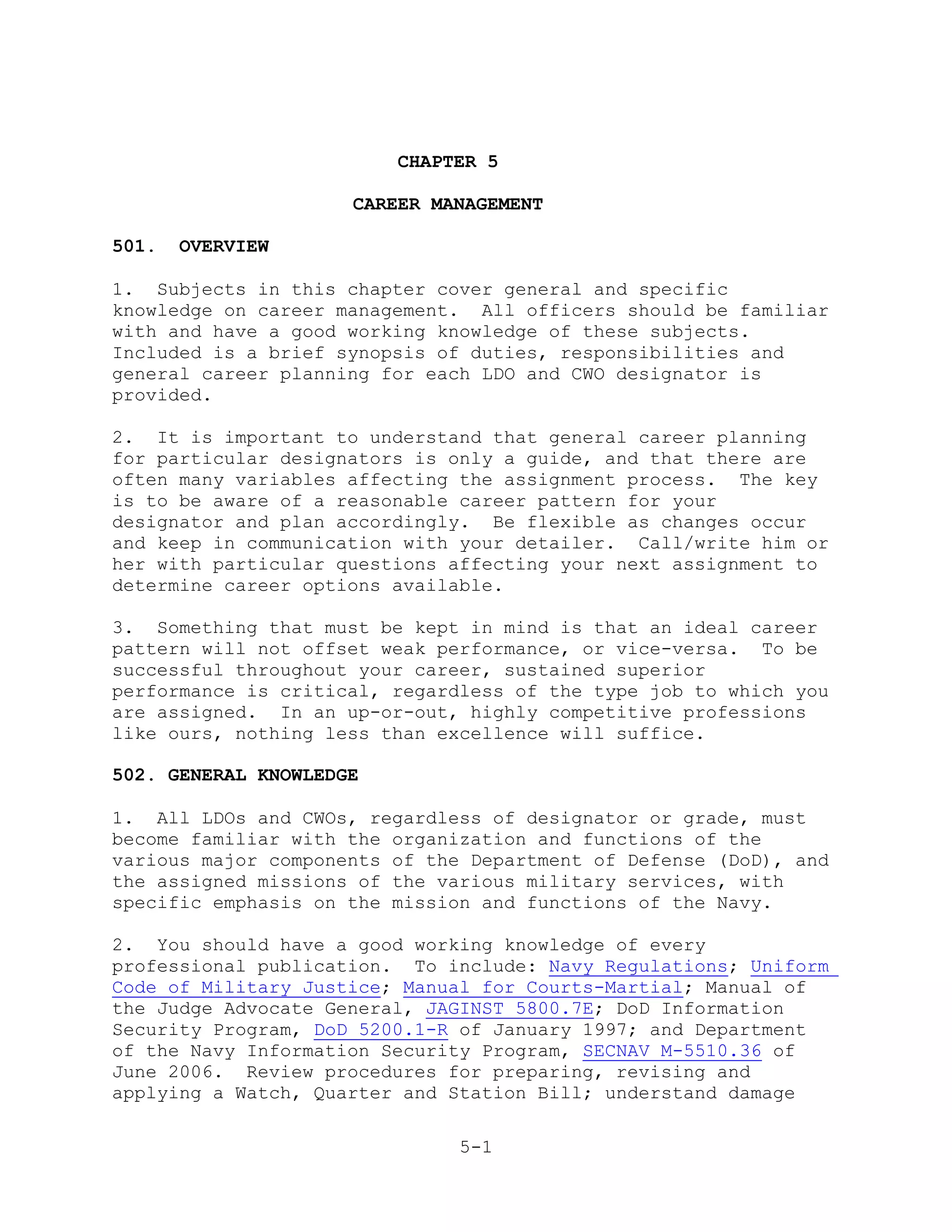 CHAPTER 5

                     CAREER MANAGEMENT

501.   OVERVIEW

1. Subjects in this chapter cover general and specific
knowledge on career management. All officers should be familiar
with and have a good working knowledge of these subjects.
Included is a brief synopsis of duties, responsibilities and
general career planning for each LDO and CWO designator is
provided.

2. It is important to understand that general career planning
for particular designators is only a guide, and that there are
often many variables affecting the assignment process. The key
is to be aware of a reasonable career pattern for your
designator and plan accordingly. Be flexible as changes occur
and keep in communication with your detailer. Call/write him or
her with particular questions affecting your next assignment to
determine career options available.

3. Something that must be kept in mind is that an ideal career
pattern will not offset weak performance, or vice-versa. To be
successful throughout your career, sustained superior
performance is critical, regardless of the type job to which you
are assigned. In an up-or-out, highly competitive professions
like ours, nothing less than excellence will suffice.

502. GENERAL KNOWLEDGE

1. All LDOs and CWOs, regardless of designator or grade, must
become familiar with the organization and functions of the
various major components of the Department of Defense (DoD), and
the assigned missions of the various military services, with
specific emphasis on the mission and functions of the Navy.

2. You should have a good working knowledge of every
professional publication. To include: Navy Regulations; Uniform
Code of Military Justice; Manual for Courts-Martial; Manual of
the Judge Advocate General, JAGINST 5800.7E; DoD Information
Security Program, DoD 5200.1-R of January 1997; and Department
of the Navy Information Security Program, SECNAV M-5510.36 of
June 2006. Review procedures for preparing, revising and
applying a Watch, Quarter and Station Bill; understand damage

                               5-1
 