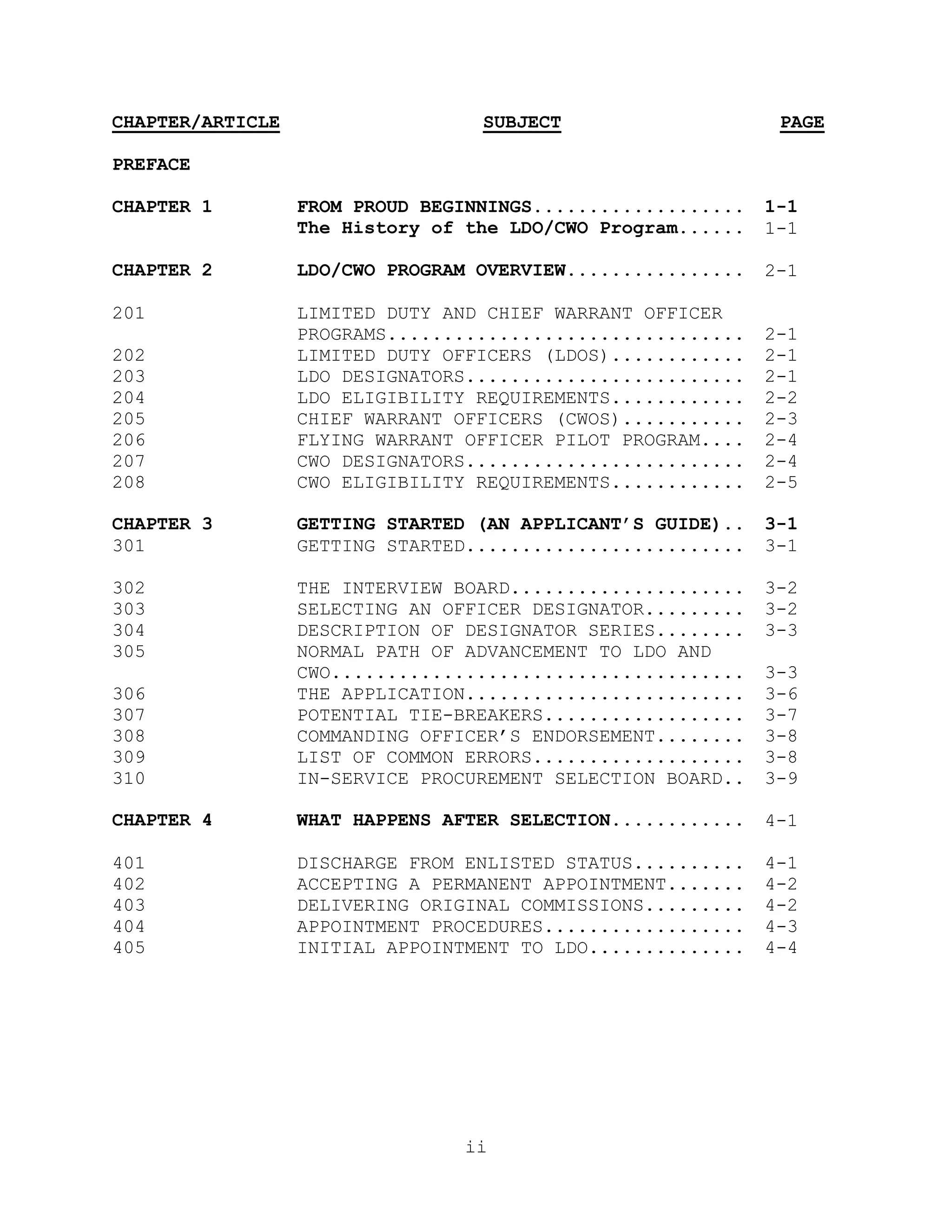 CHAPTER/ARTICLE                   SUBJECT                     PAGE

PREFACE

CHAPTER 1         FROM PROUD BEGINNINGS...................   1-1
                  The History of the LDO/CWO Program......   1-1

CHAPTER 2         LDO/CWO PROGRAM OVERVIEW................   2-1

201               LIMITED DUTY AND CHIEF WARRANT OFFICER
                  PROGRAMS................................   2-1
202               LIMITED DUTY OFFICERS (LDOS)............   2-1
203               LDO DESIGNATORS.........................   2-1
204               LDO ELIGIBILITY REQUIREMENTS............   2-2
205               CHIEF WARRANT OFFICERS (CWOS)...........   2-3
206               FLYING WARRANT OFFICER PILOT PROGRAM....   2-4
207               CWO DESIGNATORS.........................   2-4
208               CWO ELIGIBILITY REQUIREMENTS............   2-5

CHAPTER 3         GETTING STARTED (AN APPLICANT’S GUIDE)..   3-1
301               GETTING STARTED.........................   3-1

302               THE INTERVIEW BOARD.....................   3-2
303               SELECTING AN OFFICER DESIGNATOR.........   3-2
304               DESCRIPTION OF DESIGNATOR SERIES........   3-3
305               NORMAL PATH OF ADVANCEMENT TO LDO AND
                  CWO.....................................   3-3
306               THE APPLICATION.........................   3-6
307               POTENTIAL TIE-BREAKERS..................   3-7
308               COMMANDING OFFICER’S ENDORSEMENT........   3-8
309               LIST OF COMMON ERRORS...................   3-8
310               IN-SERVICE PROCUREMENT SELECTION BOARD..   3-9

CHAPTER 4         WHAT HAPPENS AFTER SELECTION............   4-1

401               DISCHARGE FROM ENLISTED STATUS..........   4-1
402               ACCEPTING A PERMANENT APPOINTMENT.......   4-2
403               DELIVERING ORIGINAL COMMISSIONS.........   4-2
404               APPOINTMENT PROCEDURES..................   4-3
405               INITIAL APPOINTMENT TO LDO..............   4-4




                                 ii
 
