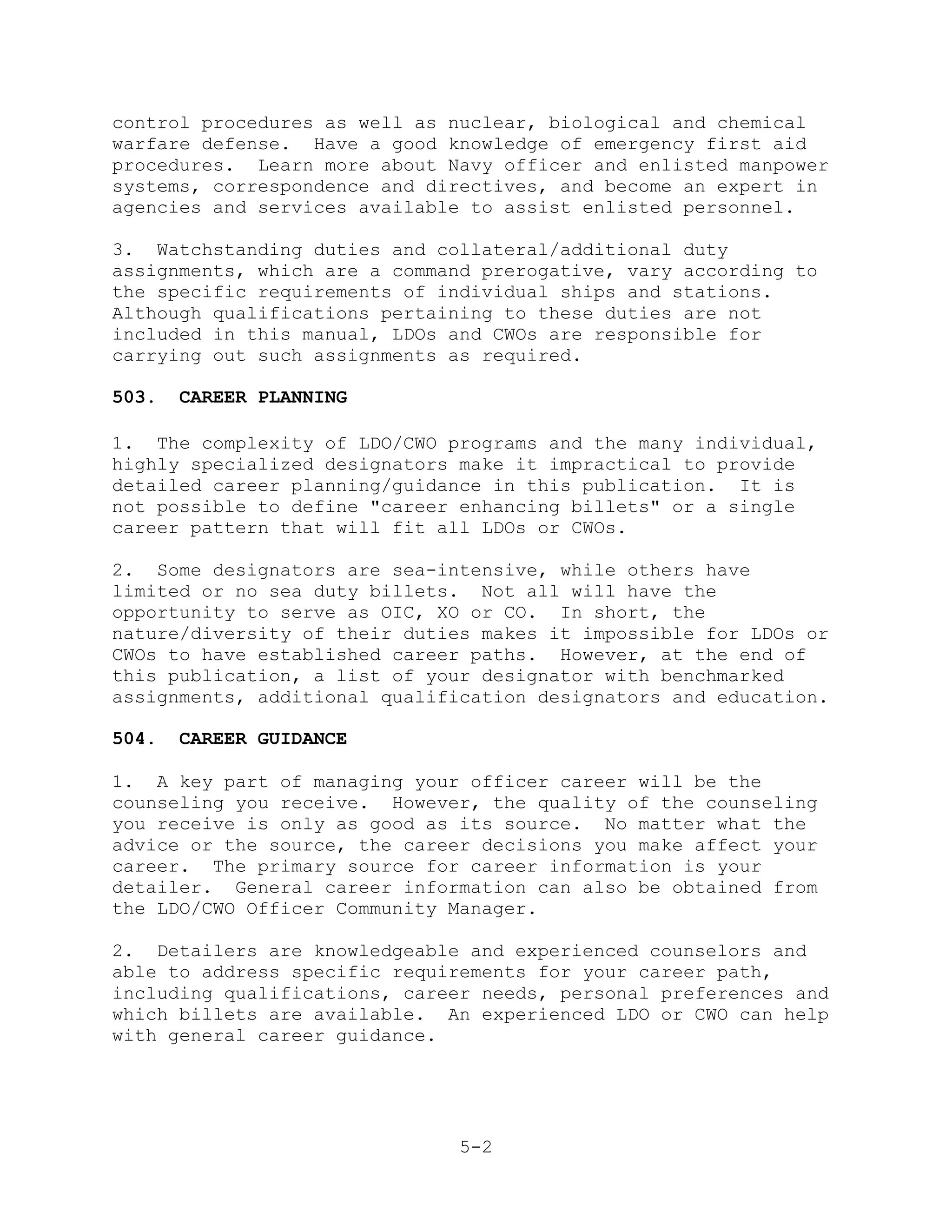 control procedures as well as nuclear, biological and chemical
warfare defense. Have a good knowledge of emergency first aid
procedures. Learn more about Navy officer and enlisted manpower
systems, correspondence and directives, and become an expert in
agencies and services available to assist enlisted personnel.

3. Watchstanding duties and collateral/additional duty
assignments, which are a command prerogative, vary according to
the specific requirements of individual ships and stations.
Although qualifications pertaining to these duties are not
included in this manual, LDOs and CWOs are responsible for
carrying out such assignments as required.

503.   CAREER PLANNING

1. The complexity of LDO/CWO programs and the many individual,
highly specialized designators make it impractical to provide
detailed career planning/guidance in this publication. It is
not possible to define "career enhancing billets" or a single
career pattern that will fit all LDOs or CWOs.

2. Some designators are sea-intensive, while others have
limited or no sea duty billets. Not all will have the
opportunity to serve as OIC, XO or CO. In short, the
nature/diversity of their duties makes it impossible for LDOs or
CWOs to have established career paths. However, at the end of
this publication, a list of your designator with benchmarked
assignments, additional qualification designators and education.

504.   CAREER GUIDANCE

1. A key part of managing your officer career will be the
counseling you receive. However, the quality of the counseling
you receive is only as good as its source. No matter what the
advice or the source, the career decisions you make affect your
career. The primary source for career information is your
detailer. General career information can also be obtained from
the LDO/CWO Officer Community Manager.

2. Detailers are knowledgeable and experienced counselors and
able to address specific requirements for your career path,
including qualifications, career needs, personal preferences and
which billets are available. An experienced LDO or CWO can help
with general career guidance.




                               5-2
 
