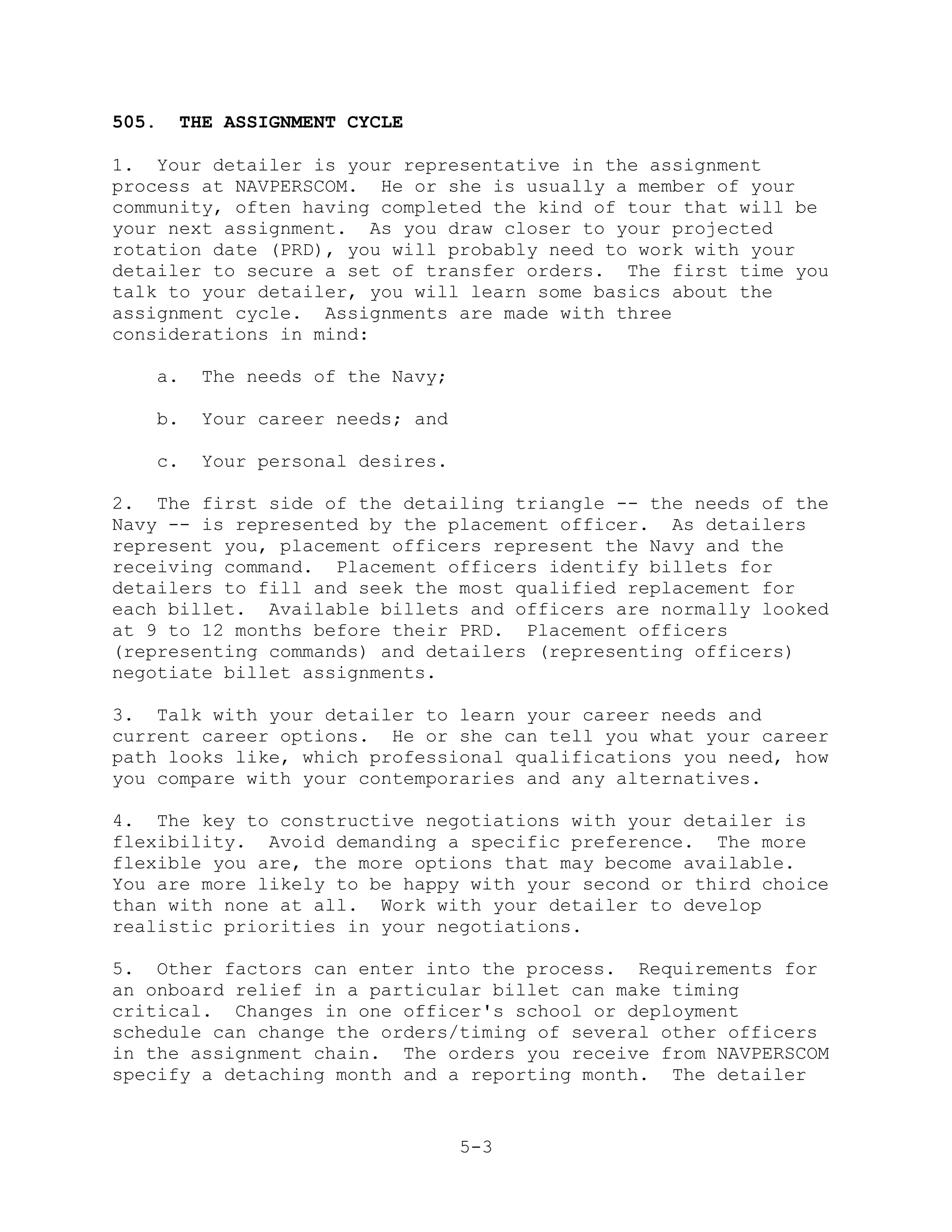 505.    THE ASSIGNMENT CYCLE

1. Your detailer is your representative in the assignment
process at NAVPERSCOM. He or she is usually a member of your
community, often having completed the kind of tour that will be
your next assignment. As you draw closer to your projected
rotation date (PRD), you will probably need to work with your
detailer to secure a set of transfer orders. The first time you
talk to your detailer, you will learn some basics about the
assignment cycle. Assignments are made with three
considerations in mind:

   a.    The needs of the Navy;

   b.    Your career needs; and

   c.    Your personal desires.

2. The first side of the detailing triangle -- the needs of the
Navy -- is represented by the placement officer. As detailers
represent you, placement officers represent the Navy and the
receiving command. Placement officers identify billets for
detailers to fill and seek the most qualified replacement for
each billet. Available billets and officers are normally looked
at 9 to 12 months before their PRD. Placement officers
(representing commands) and detailers (representing officers)
negotiate billet assignments.

3. Talk with your detailer to learn your career needs and
current career options. He or she can tell you what your career
path looks like, which professional qualifications you need, how
you compare with your contemporaries and any alternatives.

4. The key to constructive negotiations with your detailer is
flexibility. Avoid demanding a specific preference. The more
flexible you are, the more options that may become available.
You are more likely to be happy with your second or third choice
than with none at all. Work with your detailer to develop
realistic priorities in your negotiations.

5. Other factors can enter into the process. Requirements for
an onboard relief in a particular billet can make timing
critical. Changes in one officer's school or deployment
schedule can change the orders/timing of several other officers
in the assignment chain. The orders you receive from NAVPERSCOM
specify a detaching month and a reporting month. The detailer


                                  5-3
 