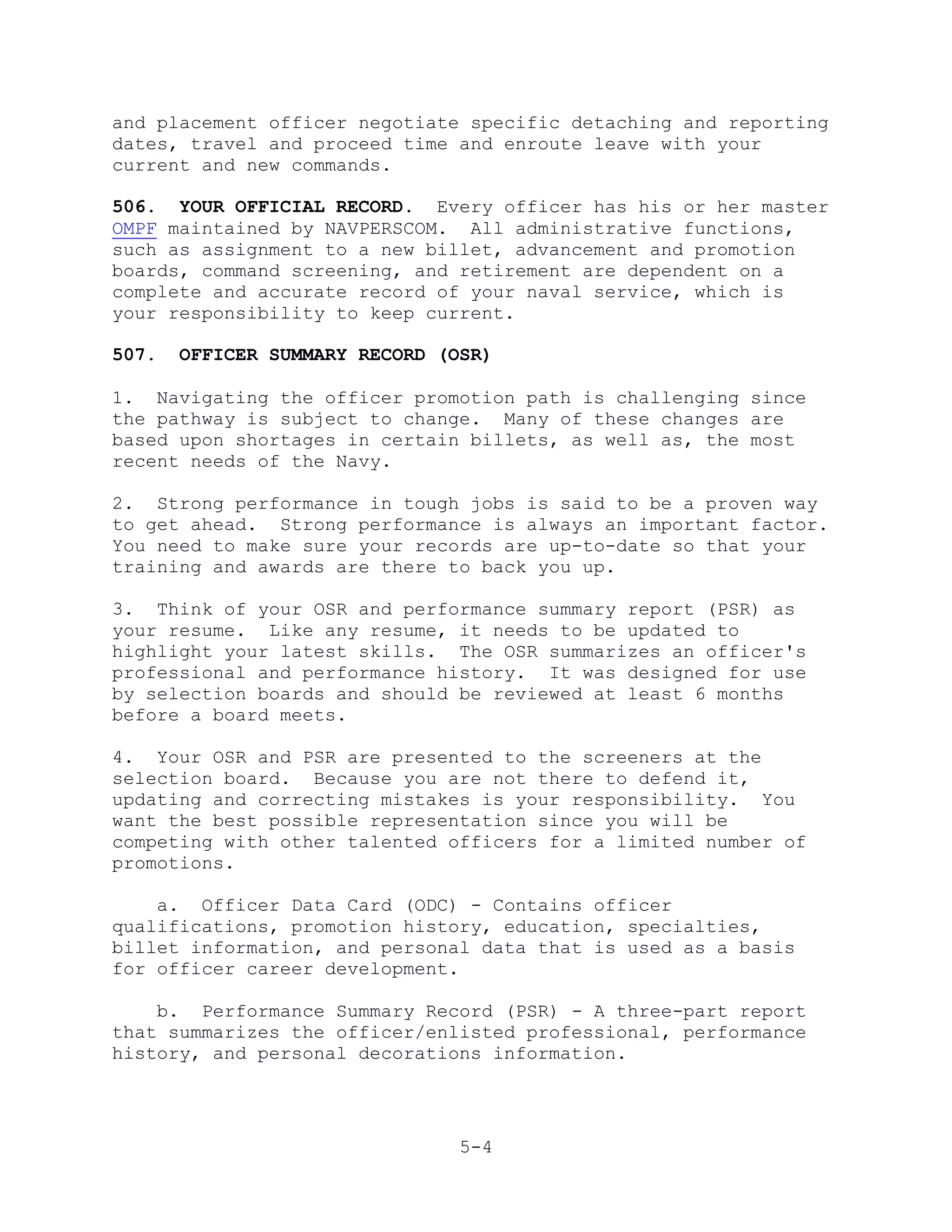 and placement officer negotiate specific detaching and reporting
dates, travel and proceed time and enroute leave with your
current and new commands.

506. YOUR OFFICIAL RECORD. Every officer has his or her master
OMPF maintained by NAVPERSCOM. All administrative functions,
such as assignment to a new billet, advancement and promotion
boards, command screening, and retirement are dependent on a
complete and accurate record of your naval service, which is
your responsibility to keep current.

507.   OFFICER SUMMARY RECORD (OSR)

1. Navigating the officer promotion path is challenging since
the pathway is subject to change. Many of these changes are
based upon shortages in certain billets, as well as, the most
recent needs of the Navy.

2. Strong performance in tough jobs is said to be a proven way
to get ahead. Strong performance is always an important factor.
You need to make sure your records are up-to-date so that your
training and awards are there to back you up.

3. Think of your OSR and performance summary report (PSR) as
your resume. Like any resume, it needs to be updated to
highlight your latest skills. The OSR summarizes an officer's
professional and performance history. It was designed for use
by selection boards and should be reviewed at least 6 months
before a board meets.

4. Your OSR and PSR are presented to the screeners at the
selection board. Because you are not there to defend it,
updating and correcting mistakes is your responsibility. You
want the best possible representation since you will be
competing with other talented officers for a limited number of
promotions.

    a. Officer Data Card (ODC) - Contains officer
qualifications, promotion history, education, specialties,
billet information, and personal data that is used as a basis
for officer career development.

    b. Performance Summary Record (PSR) - A three-part report
that summarizes the officer/enlisted professional, performance
history, and personal decorations information.




                                5-4
 