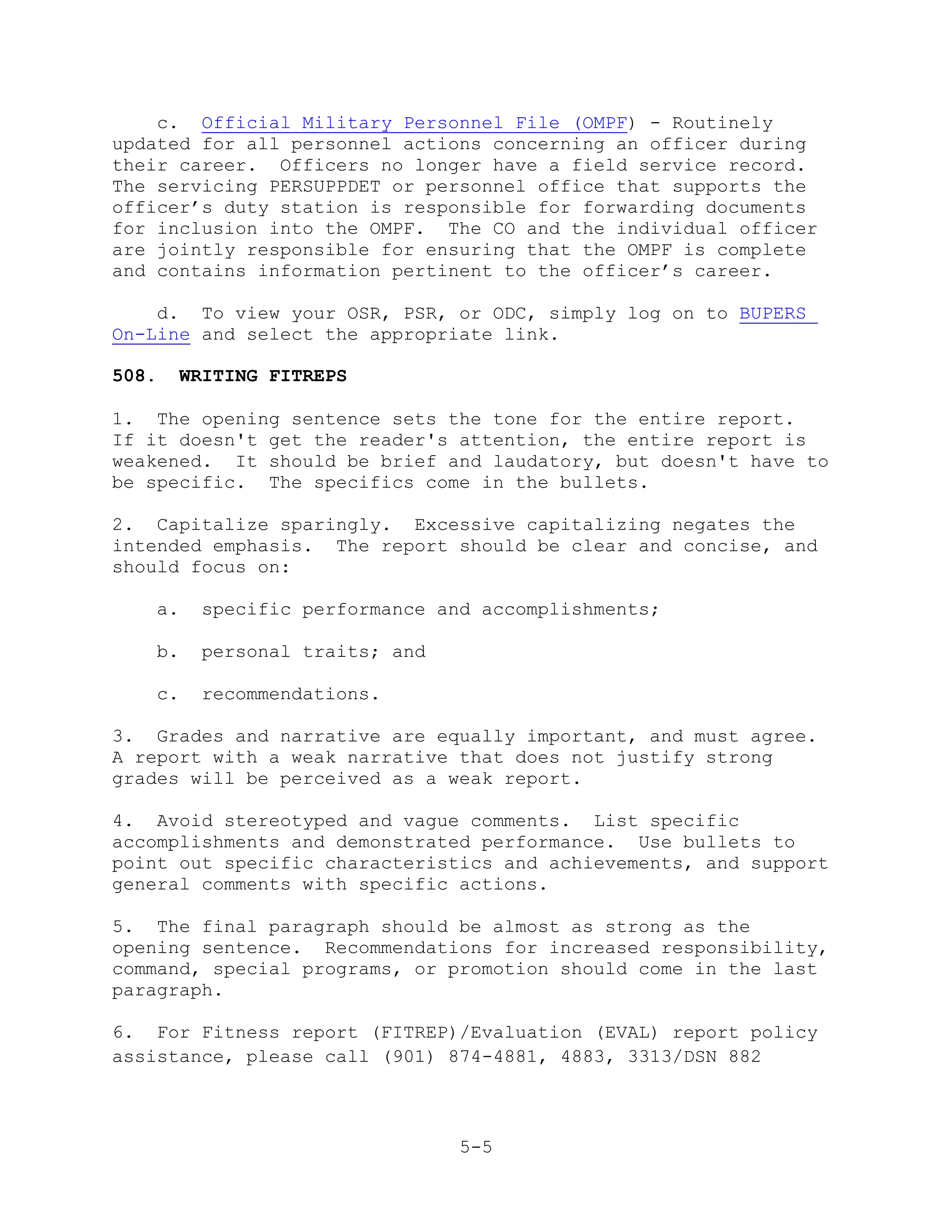 c. Official Military Personnel File (OMPF) - Routinely
updated for all personnel actions concerning an officer during
their career. Officers no longer have a field service record.
The servicing PERSUPPDET or personnel office that supports the
officer’s duty station is responsible for forwarding documents
for inclusion into the OMPF. The CO and the individual officer
are jointly responsible for ensuring that the OMPF is complete
and contains information pertinent to the officer’s career.

    d. To view your OSR, PSR, or ODC, simply log on to BUPERS
On-Line and select the appropriate link.

508.   WRITING FITREPS

1. The opening sentence sets the tone for the entire report.
If it doesn't get the reader's attention, the entire report is
weakened. It should be brief and laudatory, but doesn't have to
be specific. The specifics come in the bullets.

2. Capitalize sparingly. Excessive capitalizing negates the
intended emphasis. The report should be clear and concise, and
should focus on:

   a.    specific performance and accomplishments;

   b.    personal traits; and

   c.    recommendations.

3. Grades and narrative are equally important, and must agree.
A report with a weak narrative that does not justify strong
grades will be perceived as a weak report.

4. Avoid stereotyped and vague comments. List specific
accomplishments and demonstrated performance. Use bullets to
point out specific characteristics and achievements, and support
general comments with specific actions.

5. The final paragraph should be almost as strong as the
opening sentence. Recommendations for increased responsibility,
command, special programs, or promotion should come in the last
paragraph.

6. For Fitness report (FITREP)/Evaluation (EVAL) report policy
assistance, please call (901) 874-4881, 4883, 3313/DSN 882



                                5-5
 