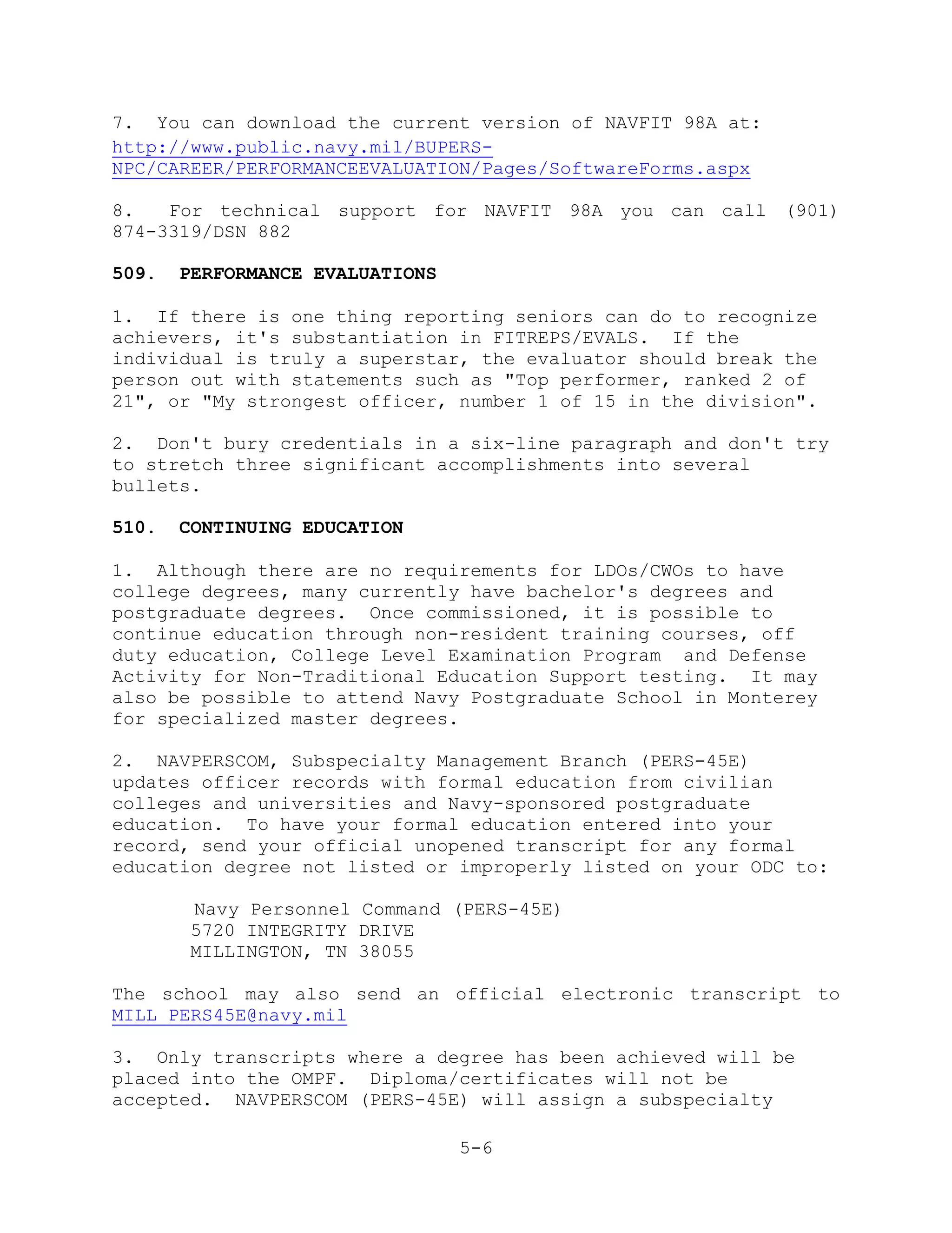 7. You can download the current version of NAVFIT 98A at:
http://www.public.navy.mil/BUPERS-
NPC/CAREER/PERFORMANCEEVALUATION/Pages/SoftwareForms.aspx

8.   For technical support for NAVFIT 98A you can call (901)
874-3319/DSN 882

509.   PERFORMANCE EVALUATIONS

1. If there is one thing reporting seniors can do to recognize
achievers, it's substantiation in FITREPS/EVALS. If the
individual is truly a superstar, the evaluator should break the
person out with statements such as "Top performer, ranked 2 of
21", or "My strongest officer, number 1 of 15 in the division".

2. Don't bury credentials in a six-line paragraph and don't try
to stretch three significant accomplishments into several
bullets.

510.   CONTINUING EDUCATION

1. Although there are no requirements for LDOs/CWOs to have
college degrees, many currently have bachelor's degrees and
postgraduate degrees. Once commissioned, it is possible to
continue education through non-resident training courses, off
duty education, College Level Examination Program and Defense
Activity for Non-Traditional Education Support testing. It may
also be possible to attend Navy Postgraduate School in Monterey
for specialized master degrees.

2. NAVPERSCOM, Subspecialty Management Branch (PERS-45E)
updates officer records with formal education from civilian
colleges and universities and Navy-sponsored postgraduate
education. To have your formal education entered into your
record, send your official unopened transcript for any formal
education degree not listed or improperly listed on your ODC to:

        Navy Personnel Command (PERS-45E)
        5720 INTEGRITY DRIVE
        MILLINGTON, TN 38055

The school may also send an official electronic transcript to
MILL_PERS45E@navy.mil

3. Only transcripts where a degree has been achieved will be
placed into the OMPF. Diploma/certificates will not be
accepted. NAVPERSCOM (PERS-45E) will assign a subspecialty

                                 5-6
 