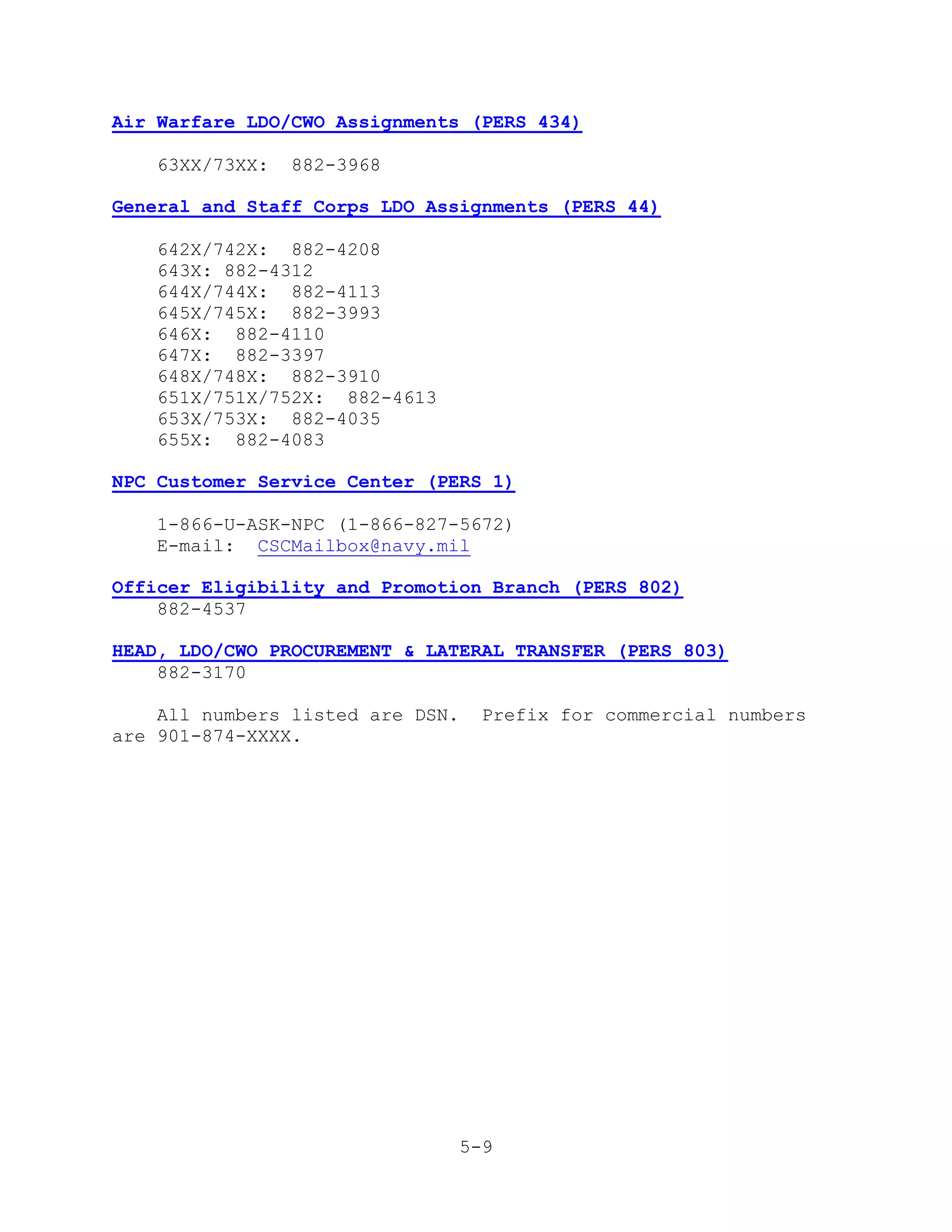 Air Warfare LDO/CWO Assignments (PERS 434)

   63XX/73XX:   882-3968

General and Staff Corps LDO Assignments (PERS 44)

   642X/742X: 882-4208
   643X: 882-4312
   644X/744X: 882-4113
   645X/745X: 882-3993
   646X: 882-4110
   647X: 882-3397
   648X/748X: 882-3910
   651X/751X/752X: 882-4613
   653X/753X: 882-4035
   655X: 882-4083

NPC Customer Service Center (PERS 1)

   1-866-U-ASK-NPC (1-866-827-5672)
   E-mail: CSCMailbox@navy.mil

Officer Eligibility and Promotion Branch (PERS 802)
    882-4537

HEAD, LDO/CWO PROCUREMENT & LATERAL TRANSFER (PERS 803)
    882-3170

    All numbers listed are DSN.    Prefix for commercial numbers
are 901-874-XXXX.




                                  5-9
 