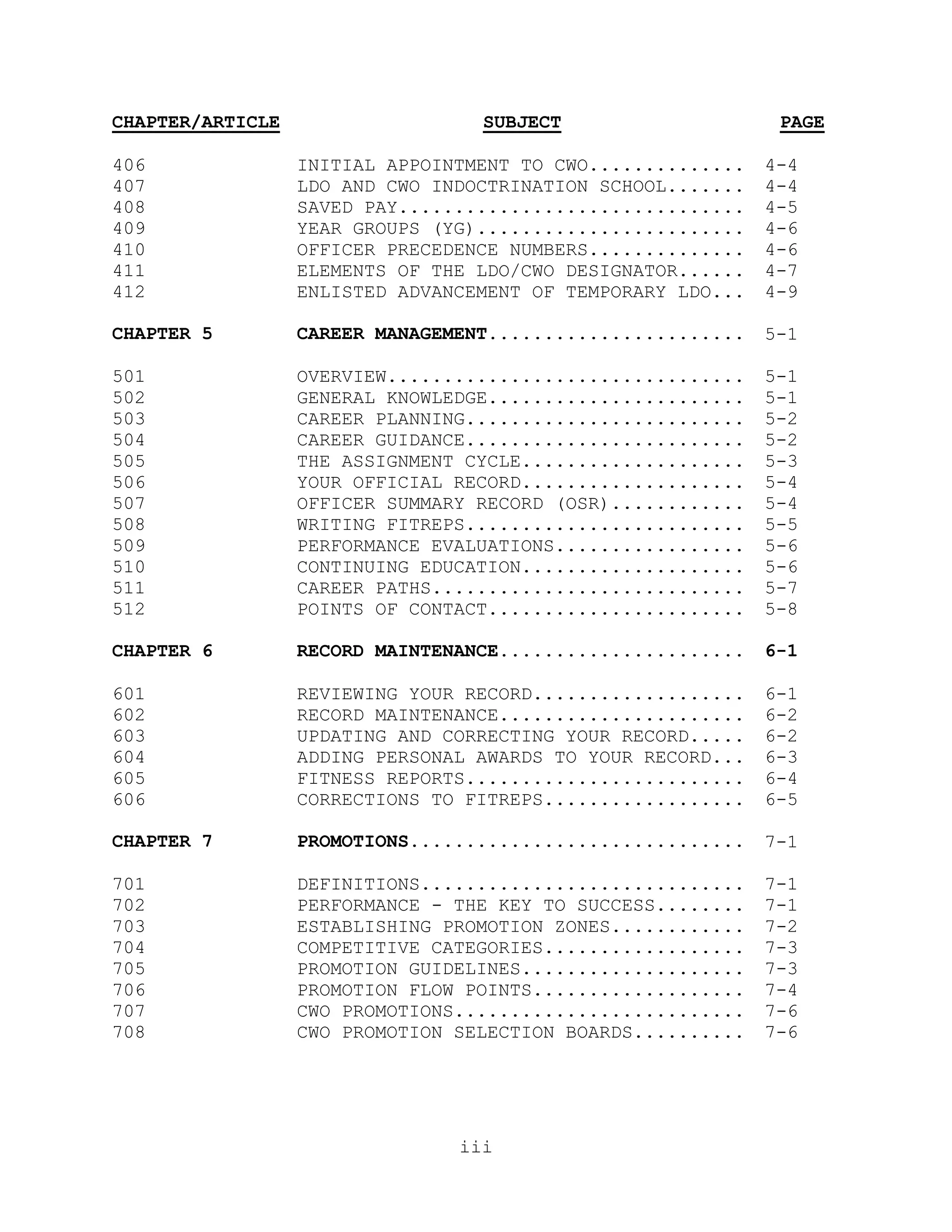 CHAPTER/ARTICLE                   SUBJECT                     PAGE

406               INITIAL APPOINTMENT TO CWO..............   4-4
407               LDO AND CWO INDOCTRINATION SCHOOL.......   4-4
408               SAVED PAY...............................   4-5
409               YEAR GROUPS (YG)........................   4-6
410               OFFICER PRECEDENCE NUMBERS..............   4-6
411               ELEMENTS OF THE LDO/CWO DESIGNATOR......   4-7
412               ENLISTED ADVANCEMENT OF TEMPORARY LDO...   4-9

CHAPTER 5         CAREER MANAGEMENT.......................   5-1

501               OVERVIEW................................   5-1
502               GENERAL KNOWLEDGE.......................   5-1
503               CAREER PLANNING.........................   5-2
504               CAREER GUIDANCE.........................   5-2
505               THE ASSIGNMENT CYCLE....................   5-3
506               YOUR OFFICIAL RECORD....................   5-4
507               OFFICER SUMMARY RECORD (OSR)............   5-4
508               WRITING FITREPS.........................   5-5
509               PERFORMANCE EVALUATIONS.................   5-6
510               CONTINUING EDUCATION....................   5-6
511               CAREER PATHS............................   5-7
512               POINTS OF CONTACT.......................   5-8

CHAPTER 6         RECORD MAINTENANCE......................   6-1

601               REVIEWING YOUR RECORD...................   6-1
602               RECORD MAINTENANCE......................   6-2
603               UPDATING AND CORRECTING YOUR RECORD.....   6-2
604               ADDING PERSONAL AWARDS TO YOUR RECORD...   6-3
605               FITNESS REPORTS.........................   6-4
606               CORRECTIONS TO FITREPS..................   6-5

CHAPTER 7         PROMOTIONS..............................   7-1

701               DEFINITIONS.............................   7-1
702               PERFORMANCE - THE KEY TO SUCCESS........   7-1
703               ESTABLISHING PROMOTION ZONES............   7-2
704               COMPETITIVE CATEGORIES..................   7-3
705               PROMOTION GUIDELINES....................   7-3
706               PROMOTION FLOW POINTS...................   7-4
707               CWO PROMOTIONS..........................   7-6
708               CWO PROMOTION SELECTION BOARDS..........   7-6




                                iii
 