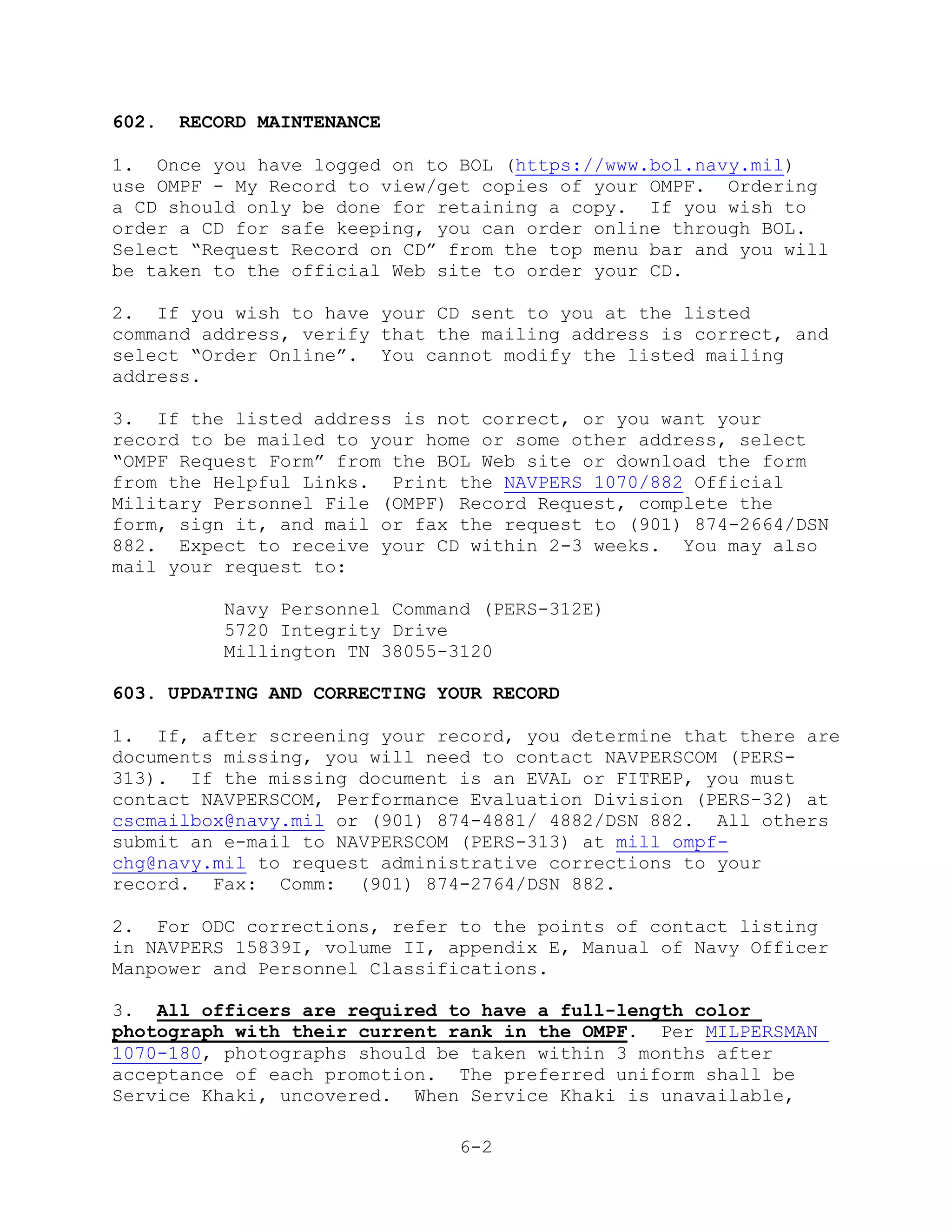 602.   RECORD MAINTENANCE

1. Once you have logged on to BOL (https://www.bol.navy.mil)
use OMPF - My Record to view/get copies of your OMPF. Ordering
a CD should only be done for retaining a copy. If you wish to
order a CD for safe keeping, you can order online through BOL.
Select ―Request Record on CD‖ from the top menu bar and you will
be taken to the official Web site to order your CD.

2. If you wish to have your CD sent to you at the listed
command address, verify that the mailing address is correct, and
select ―Order Online‖. You cannot modify the listed mailing
address.

3. If the listed address is not correct, or you want your
record to be mailed to your home or some other address, select
―OMPF Request Form‖ from the BOL Web site or download the form
from the Helpful Links. Print the NAVPERS 1070/882 Official
Military Personnel File (OMPF) Record Request, complete the
form, sign it, and mail or fax the request to (901) 874-2664/DSN
882. Expect to receive your CD within 2-3 weeks. You may also
mail your request to:

          Navy Personnel Command (PERS-312E)
          5720 Integrity Drive
          Millington TN 38055-3120

603. UPDATING AND CORRECTING YOUR RECORD

1. If, after screening your record, you determine that there are
documents missing, you will need to contact NAVPERSCOM (PERS-
313). If the missing document is an EVAL or FITREP, you must
contact NAVPERSCOM, Performance Evaluation Division (PERS-32) at
cscmailbox@navy.mil or (901) 874-4881/ 4882/DSN 882. All others
submit an e-mail to NAVPERSCOM (PERS-313) at mill_ompf-
chg@navy.mil to request administrative corrections to your
record. Fax: Comm: (901) 874-2764/DSN 882.

2. For ODC corrections, refer to the points of contact listing
in NAVPERS 15839I, volume II, appendix E, Manual of Navy Officer
Manpower and Personnel Classifications.

3. All officers are required to have a full-length color
photograph with their current rank in the OMPF. Per MILPERSMAN
1070-180, photographs should be taken within 3 months after
acceptance of each promotion. The preferred uniform shall be
Service Khaki, uncovered. When Service Khaki is unavailable,

                               6-2
 