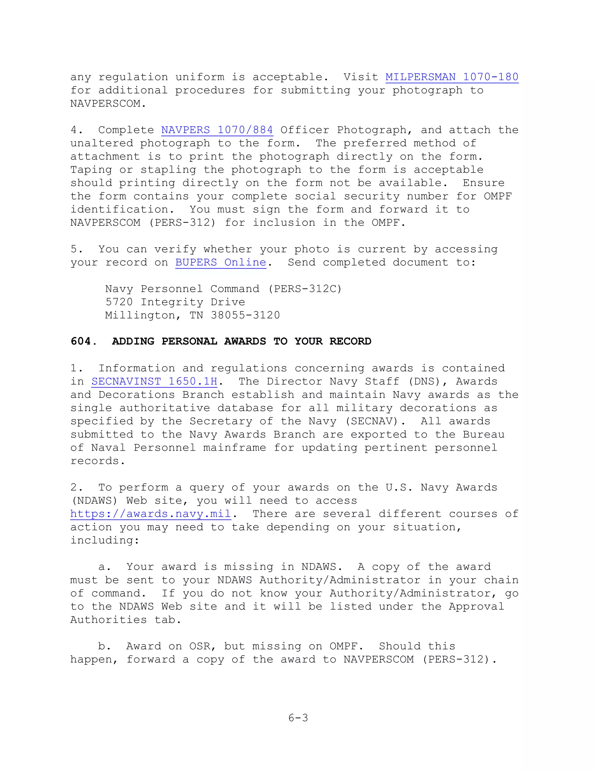 any regulation uniform is acceptable. Visit MILPERSMAN 1070-180
for additional procedures for submitting your photograph to
NAVPERSCOM.

4. Complete NAVPERS 1070/884 Officer Photograph, and attach the
unaltered photograph to the form. The preferred method of
attachment is to print the photograph directly on the form.
Taping or stapling the photograph to the form is acceptable
should printing directly on the form not be available. Ensure
the form contains your complete social security number for OMPF
identification. You must sign the form and forward it to
NAVPERSCOM (PERS-312) for inclusion in the OMPF.

5. You can verify whether your photo is current by accessing
your record on BUPERS Online. Send completed document to:

       Navy Personnel Command (PERS-312C)
       5720 Integrity Drive
       Millington, TN 38055-3120

604.   ADDING PERSONAL AWARDS TO YOUR RECORD

1. Information and regulations concerning awards is contained
in SECNAVINST 1650.1H. The Director Navy Staff (DNS), Awards
and Decorations Branch establish and maintain Navy awards as the
single authoritative database for all military decorations as
specified by the Secretary of the Navy (SECNAV). All awards
submitted to the Navy Awards Branch are exported to the Bureau
of Naval Personnel mainframe for updating pertinent personnel
records.

2. To perform a query of your awards on the U.S. Navy Awards
(NDAWS) Web site, you will need to access
https://awards.navy.mil. There are several different courses of
action you may need to take depending on your situation,
including:

    a. Your award is missing in NDAWS. A copy of the award
must be sent to your NDAWS Authority/Administrator in your chain
of command. If you do not know your Authority/Administrator, go
to the NDAWS Web site and it will be listed under the Approval
Authorities tab.

    b. Award on OSR, but missing on OMPF. Should this
happen, forward a copy of the award to NAVPERSCOM (PERS-312).




                                 6-3
 